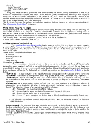 <forward
      name="success"
      path="/subscription.jsp"/>
</action>
    Using just these two extra properties, the Action classes are almost totally independent of the actual
names of the presentation pages. The pages can be renamed (for example) during a redesign, with negligible
impact on the Action classes themselves. If the names of the "next" pages were hard coded into the Action
classes, all of these classes would also need to be modified. Of course, you can define whatever local forward
properties makes sense for your own application.
The Struts configuration file includes several other elements that you can use to customize your application.
See "Configuring Applications" for details.

Using Action Mapping for pages
Fronting your pages with ActionMappings is essential when using modules, since doing so is the only way you
involve the controller in the request -- and you want to! The controller puts the application configuration in
the request, which makes available all of your module-specific configuration data (including which message
resources you are using, request-processor, datasources, and so forth).
The simplest way to do this is to use the forward property of the ActionMapping:
<action path="/view" forward="/view.jsp"/>

Configuring struts-config.xml file
            The Building Controller Components chapter covered writing the form-bean and action-mapping
portions of the Struts configuration file. These elements usually play an important role in the development of
a Struts application. The other elements in Struts configuration file tend to be static: you set them once and
leave them alone.
These "static" configuration elements are:
    •controller
    •message-resources
    •plug-in
    •data-sources
Controller configuration
             The <controller> element allows you to configure the ActionServlet. Many of the controller
parameters were previously defined by servlet initialization parameters in your web.xml file but have been
moved to this section of struts-config.xml in order to allow different modules in the same web application
to be configured differently. For full details on available parameters see the struts-config_1_2.dtd or the list
below.
    •bufferSize - The size (in bytes) of the input buffer used when processing file uploads. [4096] (optional)
    •className - Classname of configuration bean. [org.apache.struts.config.ControllerConfig] (optional)
    •contentType - Default content type (and optional character encoding) to be set on each response. May
    be overridden by the Action, JSP, or other resource to which the request is forwarded. [text/html]
    (optional)
    •forwardPattern - Replacement pattern defining how the "path" attribute of a <forward> element is
    mapped to a context-relative URL when it starts with a slash (and when the contextRelative property is
    false). This value may consist of any combination of the following:
            o$M - Replaced by the module prefix of this module.
            o$P - Replaced by the "path" attribute of the selected <forward> element.
            o$$ - Causes a literal dollar sign to be rendered.
            o$x - (Where "x" is any character not defined above) Silently swallowed, reserved for future use.

       If not specified, the default forwardPattern is consistent with the previous behavior of forwards.
       [$M$P] (optional)

   •inputForward - Set to true if you want the input attribute of <action> elements to be the name of a
   local or global ActionForward, which will then be used to calculate the ultimate URL. Set to false to treat
   the input parameter of <action> elements as a module-relative path to the resource to be used as the
   input form. [false] (optional)
   •locale - Set to true if you want a Locale object stored in the user's session if not already present. [true]
   (optional)



Java FAQ Files – NarasaReddy                                                                                  69
 
