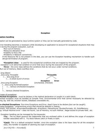Exception

 eption handling

 eption can be generated by Java-runtime system or they can be manually generated by code.

Error-Handling becomes a necessary while developing an application to account for exceptional situations that may
ur during the program execution, such as
      Run out of memory
      Resource allocation Error
      Inability to find a file
      Problems in Network connectivity.
    If the Resource file is not present in the disk, you can use the Exception handling mechanisim to handle such
    abrupt termination of program.

     Exception class : is used for the exceptional conditions that are trapped by the program.
n exception is an abnormal condition or error that occur during the execution of the program.
     Error : the error class defines the conditions that do not occur under normal conditions.
 Run out of memory, Stack overflow error.

a.lang.Object
….Java.Lang.Throwable                                       Throwable
     +…. Java.lang.Error
        +…. A whole bunch of errors
                                              Exception              Error
….Java.Lang.Exception                  (Unchecked, Checked)
   +….Java.Lang.RuntimeException
    |   +…. Various Unchecked Exception
    |
    +…. Various checked Exceptions.

  types of exceptions:
 hecked Exceptions : must be declare in the method declaration or caught in a catch block.
hecked exception must be handled at Compile Time. Environmental error that cannot necessarly be detected by
 ing, Eg: disk full, brocken Socket, Database unavailable etc.

Un-checked Exceptions: Run-time Exceptions and Error, does’t have to be declare.(but can be caught).
 -time Exceptions : programming errors that should be detectd in Testing ,
 hmetic, Null pointer, ArrayIndexOutofBounds, ArrayStore, FilenotFound, NumberFormate, IO, OutofMemory.
  rs: Virtual mechine error – class not found , out of memory, no such method , illegal access to private field , etc.

a Exception handling can be managed by five keywords:
     Try : The try block governs the statements that are enclosed within it and defines the scope of exception
     handler associated with it. Try block follows catch or finally or both.

      Catch: This is a default exception handler. since the exception class is the base class for all the exception
      class, this handler id capable of catching any type of exception.
      Java FAQ Files – NarasaReddy                                                                                       7
 