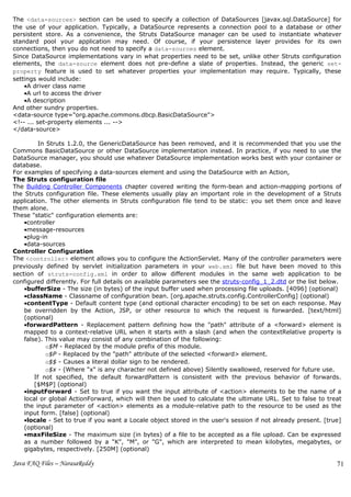 The <data-sources> section can be used to specify a collection of DataSources [javax.sql.DataSource] for
the use of your application. Typically, a DataSource represents a connection pool to a database or other
persistent store. As a convenience, the Struts DataSource manager can be used to instantiate whatever
standard pool your application may need. Of course, if your persistence layer provides for its own
connections, then you do not need to specify a data-sources element.
Since DataSource implementations vary in what properties need to be set, unlike other Struts configuration
elements, the data-source element does not pre-define a slate of properties. Instead, the generic set-
property feature is used to set whatever properties your implementation may require. Typically, these
settings would include:
    •A driver class name
    •A url to access the driver
    •A description
And other sundry properties.
<data-source type="org.apache.commons.dbcp.BasicDataSource">
<!-- ... set-property elements ... -->
</data-source>

          In Struts 1.2.0, the GenericDataSource has been removed, and it is recommended that you use the
Commons BasicDataSource or other DataSource implementation instead. In practice, if you need to use the
DataSource manager, you should use whatever DataSource implementation works best with your container or
database.
For examples of specifying a data-sources element and using the DataSource with an Action,
The Struts configuration file
The Building Controller Components chapter covered writing the form-bean and action-mapping portions of
the Struts configuration file. These elements usually play an important role in the development of a Struts
application. The other elements in Struts configuration file tend to be static: you set them once and leave
them alone.
These "static" configuration elements are:
    •controller
    •message-resources
    •plug-in
    •data-sources
Controller Configuration
The <controller> element allows you to configure the ActionServlet. Many of the controller parameters were
previously defined by servlet initialization parameters in your web.xml file but have been moved to this
section of struts-config.xml in order to allow different modules in the same web application to be
configured differently. For full details on available parameters see the struts-config_1_2.dtd or the list below.
    •bufferSize - The size (in bytes) of the input buffer used when processing file uploads. [4096] (optional)
    •className - Classname of configuration bean. [org.apache.struts.config.ControllerConfig] (optional)
    •contentType - Default content type (and optional character encoding) to be set on each response. May
    be overridden by the Action, JSP, or other resource to which the request is forwarded. [text/html]
    (optional)
    •forwardPattern - Replacement pattern defining how the "path" attribute of a <forward> element is
    mapped to a context-relative URL when it starts with a slash (and when the contextRelative property is
    false). This value may consist of any combination of the following:
             o$M - Replaced by the module prefix of this module.
             o$P - Replaced by the "path" attribute of the selected <forward> element.
             o$$ - Causes a literal dollar sign to be rendered.
             o$x - (Where "x" is any character not defined above) Silently swallowed, reserved for future use.
        If not specified, the default forwardPattern is consistent with the previous behavior of forwards.
        [$M$P] (optional)
    •inputForward - Set to true if you want the input attribute of <action> elements to be the name of a
    local or global ActionForward, which will then be used to calculate the ultimate URL. Set to false to treat
    the input parameter of <action> elements as a module-relative path to the resource to be used as the
    input form. [false] (optional)
    •locale - Set to true if you want a Locale object stored in the user's session if not already present. [true]
    (optional)
    •maxFileSize - The maximum size (in bytes) of a file to be accepted as a file upload. Can be expressed
    as a number followed by a "K", "M", or "G", which are interpreted to mean kilobytes, megabytes, or
    gigabytes, respectively. [250M] (optional)

Java FAQ Files – NarasaReddy                                                                                   71
 