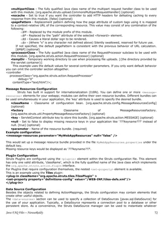 •multipartClass - The fully qualified Java class name of the multipart request handler class to be used
   with this module. [org.apache.struts.upload.CommonsMultipartRequestHandler] (optional)
   •nocache - Set to true if you want the controller to add HTTP headers for defeating caching to every
   response from this module. [false] (optional)
   •pagePattern - Replacement pattern defining how the page attribute of custom tags using it is mapped
   to a context-relative URL of the corresponding resource. This value may consist of any combination of the
   following:
           o$M - Replaced by the module prefix of this module.
           o$P - Replaced by the "path" attribute of the selected <forward> element.
           o$$ - Causes a literal dollar sign to be rendered.
           o$x - (Where "x" is any character not defined above) Silently swallowed, reserved for future use.
       If not specified, the default pagePattern is consistent with the previous behavior of URL calculation.
       [$M$P] (optional)
   •processorClass - The fully qualified Java class name of the RequestProcessor subclass to be used with
   this module. [org.apache.struts.action.RequestProcessor] (optional)
   •tempDir - Temporary working directory to use when processing file uploads. [{the directory provided by
   the servlet container}]
     This example uses the default values for several controller parameters. If you only want default behavior
you can omit the controller section altogether.
<controller
  processorClass="org.apache.struts.action.RequestProcessor"
         debug="0"
     contentType="text/html"/>;

Message Resources Configuration
         Struts has built in support for internationalization (I18N). You can define one or more <message-
resources> elements for your webapp; modules can define their own resource bundles. Different bundles can
be used simultaneously in your application, the 'key' attribute is used to specify the desired bundle.
    •className - Classname of configuration bean. [org.apache.struts.config.MessageResourcesConfig]
    (optional)
    •factory                -              Classname                 of               MessageResourcesFactory.
    [org.apache.struts.util.PropertyMessageResourcesFactory] (optional)
    •key - ServletContext attribute key to store this bundle. [org.apache.struts.action.MESSAGE] (optional)
    •null - Set to false to display missing resource keys in your application like '???keyname???' instead of
    null. [true] (optional)
    •parameter - Name of the resource bundle. (required)
Example configuration:
<message-resources parameter="MyWebAppResources" null="false" />

This would set up a message resource bundle provided in the file MyWebAppResources.properties under the
default key.
Missing resource keys would be displayed as '???keyname???'.

PlugIn Configuration
Struts PlugIns are configured using the <plug-in> element within the Struts configuration file. This element
has only one valid attribute, 'className', which is the fully qualified name of the Java class which implements
the org.apache.struts.action.PlugIn interface.
For PlugIns that require configuration themselves, the nested <set-property> element is available.
This is an example using the Tiles plugin:
<plug-in className="org.apache.struts.tiles.TilesPlugin" >
<set-property property="definitions-config" value="/WEB-INF/tiles-defs.xml"/>
</plug-in>

Data Source Configuration
Besides the objects related to defining ActionMappings, the Struts configuration may contain elements that
create other useful objects.
The <data-sources> section can be used to specify a collection of DataSources [javax.sql.DataSource] for
the use of your application. Typically, a DataSource represents a connection pool to a database or other
persistent store. As a convenience, the Struts DataSource manager can be used to instantiate whatever

Java FAQ Files – NarasaReddy                                                                                 72
 