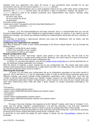 standard pool your application may need. Of course, if your persistence layer provides for its own
connections, then you do not need to specify a data-sources element.
Since DataSource implementations vary in what properties need to be set, unlike other Struts configuration
elements, the data-source element does not pre-define a slate of properties. Instead, the generic set-
property feature is used to set whatever properties your implementation may require. Typically, these
settings would include:
    •A driver class name
    •A url to access the driver
    •A description
And other sundry properties.
<data-source type="org.apache.commons.dbcp.BasicDataSource">
<!-- ... set-property elements ... -->
</data-source>

       In Struts 1.2.0, the GenericDataSource has been removed, and it is recommended that you use the
Commons BasicDataSource or other DataSource implementation instead. In practice, if you need to use the
DataSource manager, you should use whatever DataSource implementation works best with your container or
database.
For examples of specifying a data-sources element and using the DataSource with an Action, see the
Accessing a Database HowTo.
Configuring your application for modules
Very little is required in order to start taking advantage of the Struts module feature. Just go through the
following steps:
     1.Prepare a config file for each module.
     2.Inform the controller of your module.
     3.Use actions to refer to your pages.
Module Configuration Files
Back in Struts 1.0, a few "boot-strap" options were placed in the web.xml file, and the bulk of the
configuration was done in a single struts-config.xml file. Obviously, this wasn't ideal for a team environment,
since multiple users had to share the same configuration file.
      In Struts 1.1, you have two options: you can list multiple struts-config files as a comma-delimited list, or
you can subdivide a larger application into modules.
With the advent of modules, a given module has its own configuration file. This means each team (each
module would presumably be developed by a single team) has their own configuration file, and there should
be a lot less contention when trying to modify it.
Informing the Controller
         In struts 1.0, you listed your configuration file as an initialization parameter to the action servlet in
web.xml. This is still done in 1.1, but it's augmented a little. In order to tell the Struts machinery about your
different modules, you specify multiple config initialization parameters, with a slight twist. You'll still use
"config" to tell the action servlet about your "default" module, however, for each additional module, you will
list an initialization parameter named "config/module", where module is the name of your module (this gets
used when determining which URIs fall under a given module, so choose something meaningful!). For
example:
...
<init-param>
<param-name>config</param-name>
<param-value>/WEB-INF/conf/struts-default.xml</param-value>
</init-param>
<init-param>
<param-name>config/module1</param-name>
<param-value>/WEB-INF/conf/struts-module1.xml</param-value>
</init-param>
...
        This says I have two modules. One happens to be the "default" module, which has no "/module" in it's
name, and one named "module1" (config/module1). I've told the controller it can find their respective
configurations under /WEB-INF/conf (which is where I put all my configuration files). Pretty simple!
(My struts-default.xml would be equivalent to what most folks call struts-config.xml. I just like the symmetry
of having all my Struts module files being named struts-<module>.xml)
If you'd like to vary where the pages for each module is stored, see the forwardPattern setting for the
Controller.


Java FAQ Files – NarasaReddy                                                                                    73
 