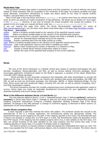 Struts Bean Tags
   This tag library contains tags useful in accessing beans and their properties, as well as defining new beans
(based on these accesses) that are accessible to the remainder of the page via scripting variables and page
scope attributes. Convenient mechanisms to create new beans based on the value of request cookies,
headers, and parameters are also provided.
   Many of the tags in this tag library will throw a JspException at runtime when they are utilized incorrectly
(such as when you specify an invalid combination of tag attributes). JSP allows you to declare an "error page"
in the <%@ page %> directive. If you wish to process the actual exception that caused the problem, it is
passed to the error page as a request attribute under key org.apache.struts.action.EXCEPTION.
If you are viewing this page from within the Struts Documentation Application (or online at
http://struts.apache.org/), you can learn more about using these tags in the Bean Tags Developer's Guide.
Tag Name        Description
cookie      Define a scripting variable based on the value(s) of the specified request cookie.
define      Define a scripting variable based on the value(s) of the specified bean property.
header Load the response from a dynamic application request and make it available as a bean
include       Render an internationalized message string to the response.
message       Expose a specified item from the page context as a bean.
page Define a scripting variable based on the value(s) of the specified request parameter.
parameter Load a web application resource and make it available as a bean.
resource      Define a bean containing the number of elements in a Collection or Map.
size           Expose a named Struts internal configuration object as a bean.
struts        Render the value of the specified bean property to the current JspWriter.




Struts


      The core of the Struts framework is a flexible control layer based on standard technologies like Java
Servlets, JavaBeans, ResourceBundles, and XML, as well as various Jakarta Commons packages. Struts
encourages application architectures based on the Model 2 approach, a variation of the classic Model-View-
Controller (MVC) design paradigm.
         Struts provides its own Controller component and integrates with other technologies to provide the
Model and the View. For the Model, Struts can interact with standard data access technologies, like JDBC and
EJB, as well as most any third-party packages, like Hibernate, iBATIS, or Object Relational Bridge. For the
View, Struts works well with JavaServer Pages, including JSTL and JSF, as well as Velocity Templates, XSLT,
and other presentation systems.
       The Struts framework provides the invisible underpinnings every professional web application needs to
survive. Struts helps you create an extensible development environment for your application, based on
published standards and proven design patterns.

What is the difference between Struts 1.0 and Struts 1.1
       The new features added to Struts 1.1 are 1. RequestProcessor class 2. Method perform() replaced by
execute() in Struts base Action Class 3. Changes to web.xml and struts-config.xml 4.Declarative exception
handling 5.Dynamic ActionForms 6.Plug-ins 7.Multiple Application Modules 8.Nested Tags 9.The Struts
Validator 10.Change to the ORO package 11.Change to Commons logging 12.Removal of Admin actions 13.
Deprecation of the GenericDataSource

Explain Struts navigation flow
       A client requests a path that matches the Action URI pattern. The container passes the request to the
ActionServlet. If this is a modular application, the ActionServlet selects the appropriate module. The
ActionServlet looks up the mapping for the path. If the mapping specifies a form bean, the ActionServlet sees
if there is one already or creates one. If a form bean is in play, the ActionServlet resets and populates it from
the HTTP request. If the mapping has the validate property set to true, it calls validate on the form bean. If it
fails, the servlet forwards to the path specified by the input property and this control flow ends. If the
mapping specifies an Action type, it is reused if it already exists or instantiated.
         The Action’s perform or execute method is called and passed the instantiated form bean (or null). The
Action may populate the form bean, call business objects, and do whatever else is needed. The Action returns

Java FAQ Files – NarasaReddy                                                                                   77
 