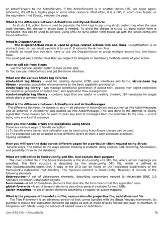 an ActionForward to the ActionServlet. If the ActionForward is to another Action URI, we begin again;
otherwise, it’s off to a display page or some other resource. Most often, it is a JSP, in which case Jasper, or
the equivalent (not Struts), renders the page.

What is the difference between ActionForm and DynaActionForm
     In struts 1.0, action form is used to populate the html tags in jsp using struts custom tag.when the java
code changes, the change in action class is needed. To avoid the chages in struts 1.1 dyna action form is
introduced.This can be used to develop using xml.The dyna action form bloats up with the struts-config.xml
based definetion.

What is DispatchAction
       The DispatchAction class is used to group related actions into one class. DispatchAction is an
abstract class, so you must override it to use it. It extends the Action class.
It should be noted that you dont have to use the DispatchAction to group multiple actions into one Action
class.
You could just use a hidden field that you inspect to delegate to member() methods inside of your action.

How to call ejb from Struts
   use the Service Locator patter to look up the ejbs
Or You can use InitialContext and get the home interface.

What are the various Struts tag libraries
struts-html tag library - used for creating dynamic HTML user interfaces and forms. struts-bean tag
library - provides substantial enhancements to the basic capability provided by .
struts-logic tag library - can manage conditional generation of output text, looping over object collections
for repetitive generation of output text, and application flow management.
struts-template tag library - contains tags that are useful in creating dynamic JSP templates for pages
which share a common format.

What is the difference between ActionErrors and ActionMessages
  The difference between the classes is zero -- all behavior in ActionErrors was pushed up into ActionMessages
and all behavior in ActionError was pushed up into ActionMessage. This was done in the attempt to clearly
signal that these classes can be used to pass any kind of messages from the controller to the view -- errors
being only one kind of message

How you will handle errors and exceptions using Struts
There are various ways to handle exception:
1) To handle errors server side validation can be used using ActionErrors classes can be used.
2) The exceptions can be wrapped across different layers to show a user showable exception.
3)using validators

How you will save the data across different pages for a particular client request using Struts
 Several ways. The similar to the ways session tracking is enabled. Using cookies, URL-rewriting, SSLSession,
and possibilty threw in the database.

What we will define in Struts-config.xml file. And explain their purpose
   The main control file in the Struts framework is the struts-config.xml XML file, where action mappings    are
specified. This file's structure is described by the struts-config DTD file, which is defined                 at
http://jakarta.apache.org/struts/. A copy of the DTD can be found on the /docs/dtds subdirectory of          the
framework's installation root directory. The top-level element is struts-config. Basically, it consists of   the
following elements:
data-sources—A set of data-source elements, describing parameters needed to instantiate JDBC                 2.0
Standard Extension DataSource objects
form-beans—A set of form-bean elements that describe the form beans that this application uses
global-forwards—A set of forward elements describing general available forward URIs
action-mappings—A set of action elements describing a request-to-action mapping

What is the purpose of tiles-def.xml file, resourcebundle.properties file, validation.xml file
   The Tiles Framework is an advanced version of that comes bundled with the Struts Webapp framework. Its
purpose is reduce the duplication between jsp pages as well as make layouts flexible and easy to maintain. It
integrates with Struts using the concept of named views or definitions.

Java FAQ Files – NarasaReddy                                                                                  78
 