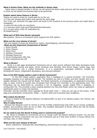 What is Action Class. What are the methods in Action class
  Action class is request handler in Struts. we will extend the Action class and over ride the execute() method
in which we will specify the business logic to be performed.

Explain about token feature in Struts
Tokens are used to check for invalid path for by the uer:
1) if the user presses back button and submits the same page
2)or if the user refreshes the page which will result to the resubmit of the previous action and might lead to
unstabality..
 to solve the abv probs we use tokens
1) in previous action type saveTokens(HttpServletreuest)
2) in current action check for duplication bu
if(!isValidToken())

What part of MVC does Struts represent
Bad question. Struts is a framework which supports the MVC pattern.

What are the core classes of struts?
 The core classes of struts are ActionForm, Action, ActionMapping, ActionForward etc.
 What are the Important Components of Struts?
1. Action Servlet
2. Action Classes
3. Action Form
4. Validator Framework
5. Message Resources
6. Struts Configuration XML Files
7. View components like JSP

What is Struts?
    Struts is a web page development framework and an open source software that helps developers build
web applications quickly and easily. Struts combines Java Servlets, Java Server Pages, custom tags, and
message resources into a unified framework. It is a cooperative, synergistic platform, suitable for
development teams, independent developers, and everyone between.

How is the MVC design pattern used in Struts framework?
            In the MVC design pattern, application flow is mediated by a central Controller. The Controller
delegates requests to an appropriate handler. The handlers are tied to a Model, and each handler acts as an
adapter between the request and the Model. The Model represents, or encapsulates, an application's business
logic or state. Control is usually then forwarded back through the Controller to the appropriate View. The
forwarding can be determined by consulting a set of mappings, usually loaded from a database or
configuration file. This provides a loose coupling between the View and Model, which can make an application
significantly easier to create and maintain.
Controller--Servlet controller which supplied by Struts itself; View --- what you can see on the screen, a JSP
page and presentation components; Model --- System state and a business logic JavaBeans.

Who makes the Struts?
   Struts is hosted by the Apache Software Foundation(ASF) as part of its Jakarta project, like Tomcat, Ant
and Velocity.
Why it called Struts?
  Because the designers want to remind us of the invisible underpinnings that hold up our houses, buildings,
bridges, and ourselves when we are on stilts. This excellent description of Struts reflect the role the Struts
plays in developing web applications.

Do we need to pay the Struts if being used in commercial purpose?
    No. Struts is available for commercial use at no charge under the Apache Software License. You can also
integrate the Struts components into your own framework just as if they were writtern in house without any
red tape, fees, or other hassles

What are the core classes of Struts?
 Action, ActionForm, ActionServlet, ActionMapping, ActionForward are basic classes of Structs.

Java FAQ Files – NarasaReddy                                                                                 79
 