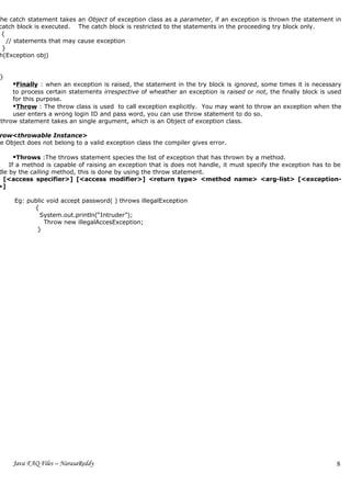 The catch statement takes an Object of exception class as a parameter, if an exception is thrown the statement in
 catch block is executed. The catch block is restricted to the statements in the proceeding try block only.
  {
    // statements that may cause exception
  }
 h(Exception obj)


 }
     Finally : when an exception is raised, the statement in the try block is ignored, some times it is necessary
     to process certain statements irrespective of wheather an exception is raised or not, the finally block is used
     for this purpose.
     Throw : The throw class is used to call exception explicitly. You may want to throw an exception when the
     user enters a wrong login ID and pass word, you can use throw statement to do so.
 throw statement takes an single argument, which is an Object of exception class.

 row<throwable Instance>
he Object does not belong to a valid exception class the compiler gives error.

      Throws :The throws statement species the list of exception that has thrown by a method.
    If a method is capable of raising an exception that is does not handle, it must specify the exception has to be
dle by the calling method, this is done by using the throw statement.
  [<access specifier>] [<access modifier>] <return type> <method name> <arg-list> [<exception-
>]

      Eg: public void accept password( ) throws illegalException
            {
              System.out.println(“Intruder”);
                Throw new illegalAccesException;
             }




     Java FAQ Files – NarasaReddy                                                                                 8
 