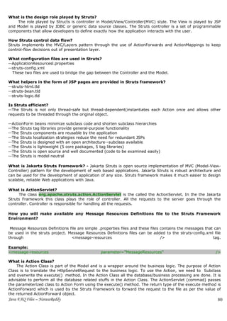 What is the design role played by Struts?
    The role played by Structs is controller in Model/View/Controller(MVC) style. The View is played by JSP
and Model is played by JDBC or generic data source classes. The Struts controller is a set of programmable
components that allow developers to define exactly how the application interacts with the user.

How Struts control data flow?
Struts implements the MVC/Layers pattern through the use of ActionForwards and ActionMappings to keep
control-flow decisions out of presentation layer.

What configuration files are used in Struts?
--ApplicationResourcesl.properties
--struts-config.xml
  These two files are used to bridge the gap between the Controller and the Model.

What helpers in the form of JSP pages are provided in Struts framework?
--struts-html.tld
--struts-bean.tld
--struts-logic.tld

Is Struts efficient?
--The Struts is not only thread-safe but thread-dependent(instantiates each Action once and allows other
requests to be threaded through the original object.

--ActionForm beans minimize subclass code and shorten subclass hierarchies
--The Struts tag libraries provide general-purpose functionality
--The Struts components are reusable by the application
--The Struts localization strategies reduce the need for redundant JSPs
--The Struts is designed with an open architecture--subclass available
--The Struts is lightweight (5 core packages, 5 tag libraries)
--The Struts is open source and well documented (code to be examined easily)
--The Struts is model neutral

What is Jakarta Struts Framework? - Jakarta Struts is open source implementation of MVC (Model-View-
Controller) pattern for the development of web based applications. Jakarta Struts is robust architecture and
can be used for the development of application of any size. Struts framework makes it much easier to design
scalable, reliable Web applications with Java.

What is ActionServlet?
     The class org.apache.struts.action.ActionServlet is the called the ActionServlet. In the the Jakarta
Struts Framework this class plays the role of controller. All the requests to the server goes through the
controller. Controller is responsible for handling all the requests.

How you will make available any Message Resources Definitions file to the Struts Framework
Environment?

 Message Resources Definitions file are simple .properties files and these files contains the messages that can
be used in the struts project. Message Resources Definitions files can be added to the struts-config.xml file
through                         <message-resources                               />                        tag.

Example:
<message-resources                              parameter=”MessageResources”                                />

What is Action Class?
    The Action Class is part of the Model and is a wrapper around the business logic. The purpose of Action
Class is to translate the HttpServletRequest to the business logic. To use the Action, we need to Subclass
and overwrite the execute() method. In the Action Class all the database/business processing are done. It is
advisable to perform all the database related stuffs in the Action Class. The ActionServlet (commad) passes
the parameterized class to Action Form using the execute() method. The return type of the execute method is
ActionForward which is used by the Struts Framework to forward the request to the file as per the value of
the returned ActionForward object.
Java FAQ Files – NarasaReddy                                                                                 80
 