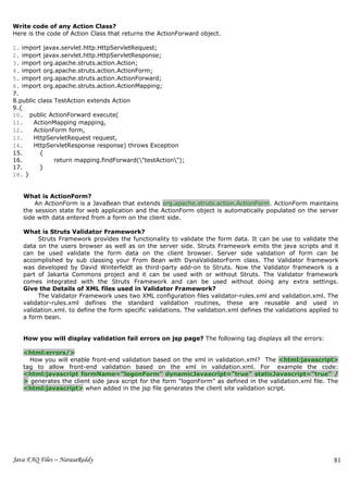 Write code of any Action Class?
Here is the code of Action Class that returns the ActionForward object.

1. import javax.servlet.http.HttpServletRequest;
2. import javax.servlet.http.HttpServletResponse;
3. import org.apache.struts.action.Action;
4. import org.apache.struts.action.ActionForm;
5. import org.apache.struts.action.ActionForward;
6. import org.apache.struts.action.ActionMapping;
7.
8.public class TestAction extends Action
9.{
10. public ActionForward execute(
11.    ActionMapping mapping,
12.    ActionForm form,
13.    HttpServletRequest request,
14.    HttpServletResponse response) throws Exception
15.       {
16.            return mapping.findForward("testAction");
17.       }
18. }


   What is ActionForm?
       An ActionForm is a JavaBean that extends org.apache.struts.action.ActionForm. ActionForm maintains
   the session state for web application and the ActionForm object is automatically populated on the server
   side with data entered from a form on the client side.

   What is Struts Validator Framework?
        Struts Framework provides the functionality to validate the form data. It can be use to validate the
   data on the users browser as well as on the server side. Struts Framework emits the java scripts and it
   can be used validate the form data on the client browser. Server side validation of form can be
   accomplished by sub classing your From Bean with DynaValidatorForm class. The Validator framework
   was developed by David Winterfeldt as third-party add-on to Struts. Now the Validator framework is a
   part of Jakarta Commons project and it can be used with or without Struts. The Validator framework
   comes integrated with the Struts Framework and can be used without doing any extra settings.
   Give the Details of XML files used in Validator Framework?
        The Validator Framework uses two XML configuration files validator-rules.xml and validation.xml. The
   validator-rules.xml defines the standard validation routines, these are reusable and used in
   validation.xml. to define the form specific validations. The validation.xml defines the validations applied to
   a form bean.


   How you will display validation fail errors on jsp page? The following tag displays all the errors:

   <html:errors/>
     How you will enable front-end validation based on the xml in validation.xml? The <html:javascript>
   tag to allow front-end validation based on the xml in validation.xml. For example the code:
   <html:javascript formName=”logonForm” dynamicJavascript=”true” staticJavascript=”true” /
   > generates the client side java script for the form “logonForm” as defined in the validation.xml file. The
   <html:javascript> when added in the jsp file generates the client site validation script.




Java FAQ Files – NarasaReddy                                                                                   81
 