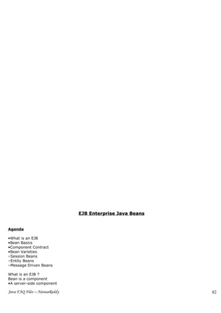 EJB Enterprise Java Beans


Agenda

•What is an EJB
•Bean Basics
•Component Contract
•Bean Varieties
–Session Beans
–Entity Beans
–Message Driven Beans

What is an EJB ?
Bean is a component
•A server-side component

Java FAQ Files – NarasaReddy                               82
 