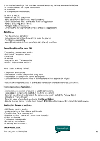 •Contains business logic that operates on some temporary data or permanent database
•Is customizable to the target environment
•Is re-usable
•Is truly platform-independent

So, what is an EJB?
•Ready-to-use Java component
–Being Java implies portability, inter-operability
•Can be assembled into a distributed multi-tier application
•Handles threading, transactions
•Manages state and resources
•Simplifies the development of complex enterprise applications

Benefits …

•Pure Java implies portability
–exchange components without giving away the source.
•Provides interoperability
–assemble components from anywhere, can all work together.


Operational Benefits from EJB

•Transaction management service
•Distributed Transaction support
•Portability
•Scalability
•Integration with CORBA possible
•Support from multiple vendors


What Does EJB Really Define?

•Component architecture
•Specification to write components using Java
•Specification to “component server developers”
•Contract between developer roles in a components-based application project

The basis of components used in distributed transaction-oriented enterprise applications.

The Componentized Application :

•Application now consists of several re-usable components.
•Instances of components created at run-time for a client.
•Common object for all instances of the component, usually called the Factory Object
–EJB calls it “Home Object”
•Common place where client can locate this Home Object
•Objects located from a remote client through JNDI (Java Naming and Directory Interface) service.

Application Server provides …

•JNDI based naming service
•Implementation of Bean, Home and Remote
•Complete Life Cycle Management
•Resource pooling - beans, db connections, threads...
•Object persistence
•Transaction management
•Secured access to beans
•Scalability and availability

EJB: Core of J2EE                                             Business logic
Java FAQ Files – NarasaReddy                                                                        83
 