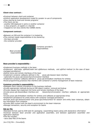 Client-view contract :

•Contract between client and container
•Uniform application development model for greater re-use of components
•View sharing by local and remote programs
•The Client can be:
–another EJB deployed in same or another container
–a Java program, an applet or a Servlet
–mapped to non-Java clients like CORBA clients

Component contract :

•Between an EJB and the container it is hosted by
•This contract needs responsibilities to be shared by:
–the bean provider
–the container provider


                                           Container provider’s
                                           responsibilities
        Bean provider’s
         responsibilities




Bean provider’s responsibility :

•Implement business methods in the bean
•Implement ejbCreate, ejbPostCreate and ejbRemove methods, and ejbFind method (in the case of bean
managed persistence)
•Define home and remote interfaces of the bean
•Implement container callbacks defined in the    javax.ejb.Session bean interface
–optionally the javax.ejb.SessionSynchronization interface
•Implement container callbacks defined in javax.ejb.EntityBean interfaces for entities
•Avoid programming practices that interfere with container’s runtime management of bean instances

Container provider’s responsibility :
•Delegate client method invocations to the business methods
•Invoke appropriate methods during an EJB object creation, removal and lookup
•Provide classes that implement the home and remote interfaces of the bean
•Invoke javax.ejb.SessionBean interface and        SessionSynchronization interface callbacks at appropriate
times
•Invoke javax.ejb.EntityBean interface for entities and callbacks at appropriate times
•Implement persistence for entity beans with container managed persistence
•Provide javax.ejb.SessionContext and javax.ejb.EntityContext for session and entity bean instances, obtain
the information from container
•Provide JNDI context with the bean’s environment to the bean instances
•Manage transaction, security and exception for beans

Ejb-jar file
•Standard format used by EJB tools for packaging (assembling) beans along with declarative information
•Contract between bean provider and application assembler, and between application assembler and
application deployer
•The file includes:
–Java class files of the beans alo

Java FAQ Files – NarasaReddy                                                                              86
 