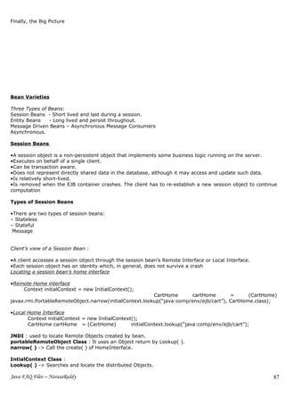 Finally, the Big Picture




Bean Varieties

Three Types of Beans:
Session Beans - Short lived and last during a session.
Entity Beans   - Long lived and persist throughout.
Message Driven Beans – Asynchronous Message Consumers
Asynchronous.

Session Beans

•A session object is a non-persistent object that implements some business logic running on the server.
•Executes on behalf of a single client.
•Can be transaction aware.
•Does not represent directly shared data in the database, although it may access and update such data.
•Is relatively short-lived.
•Is removed when the EJB container crashes. The client has to re-establish a new session object to continue
computation

Types of Session Beans

•There are two types of session beans:
– Stateless
– Stateful
 Message Consumers


Client’s view of a Session Bean :

•A client accesses a session object through the session bean’s Remote Interface or Local Interface.
•Each session object has an identity which, in general, does not survive a crash
Locating a session bean’s home interface

•Remote Home interface
    Context initialContext = new InitialContext();
                                                         CartHome      cartHome        =      (CartHome)
javax.rmi.PortableRemoteObject.narrow(initialContext.lookup(“java:comp/env/ejb/cart”), CartHome.class);

•Local Home Interface
       Context initialContext = new InitialContext();
       CartHome cartHome = (CartHome)             initialContext.lookup(“java:comp/env/ejb/cart”);

JNDI : used to locate Remote Objects created by bean.
portableRemoteObject Class : It uses an Object return by Lookup( ).
narrow( ) -> Call the create( ) of HomeInterface.

IntialContext Class :
Lookup( ) -> Searches and locate the distributed Objects.

Java FAQ Files – NarasaReddy                                                                             87
 