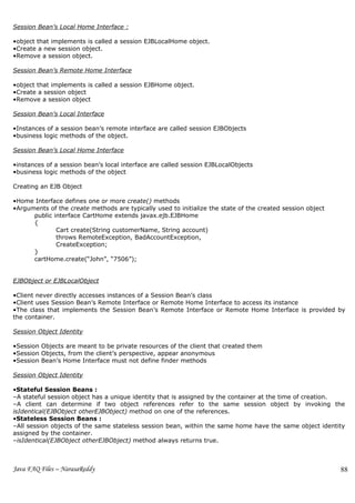 Session Bean’s Local Home Interface :

•object that implements is called a session EJBLocalHome object.
•Create a new session object.
•Remove a session object.

Session Bean’s Remote Home Interface

•object that implements is called a session EJBHome object.
•Create a session object
•Remove a session object

Session Bean’s Local Interface

•Instances of a session bean’s remote interface are called session EJBObjects
•business logic methods of the object.

Session Bean’s Local Home Interface

•instances of a session bean’s local interface are called session EJBLocalObjects
•business logic methods of the object

Creating an EJB Object

•Home Interface defines one or more create() methods
•Arguments of the create methods are typically used to initialize the state of the created session object
      public interface CartHome extends javax.ejb.EJBHome
      {
              Cart create(String customerName, String account)
              throws RemoteException, BadAccountException,
              CreateException;
      }
      cartHome.create(“John”, “7506”);


EJBObject or EJBLocalObject

•Client never directly accesses instances of a Session Bean’s class
•Client uses Session Bean’s Remote Interface or Remote Home Interface to access its instance
•The class that implements the Session Bean’s Remote Interface or Remote Home Interface is provided by
the container.

Session Object Identity

•Session Objects are meant to be private resources of the client that created them
•Session Objects, from the client’s perspective, appear anonymous
•Session Bean’s Home Interface must not define finder methods

Session Object Identity

•Stateful Session Beans :
–A stateful session object has a unique identity that is assigned by the container at the time of creation.
–A client can determine if two object references refer to the same session object by invoking the
isIdentical(EJBObject otherEJBObject) method on one of the references.
•Stateless Session Beans :
–All session objects of the same stateless session bean, within the same home have the same object identity
assigned by the container.
–isIdentical(EJBObject otherEJBObject) method always returns true.



Java FAQ Files – NarasaReddy                                                                                88
 