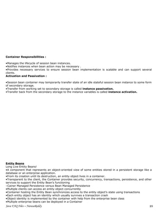 Container Responsibilities :

•Manages the lifecycle of session bean instances.
•Notifies instances when bean action may be necessary .
•Provides necessary services to ensure session bean implementation is scalable and can support several
clients.
Activation and Passivation :

•Session bean container may temporarily transfer state of an idle stateful session bean instance to some form
of secondary storage.
•Transfer from working set to secondary storage is called instance passivation.
•Transfer back from the secondary storage to the instance variables is called instance activation.




Entity Beans
Long Live Entity Beans!
•A component that represents an object-oriented view of some entities stored in a persistent storage like a
database or an enterprise application.
•From its creation until its destruction, an entity object lives in a container.
•Transparent to the client, the Container provides security, concurrency, transactions, persistence, and other
services to support the Entity Bean’s functioning
–Cainer Managed Persistence versus Bean Managed Persistence
•Multiple clients can access an entity object concurrently
•Container hosting the Entity Bean synchronizes access to the entity object’s state using transactions
•Each entity object has an identity which usually survives a transaction crash
•Object identity is implemented by the container with help from the enterprise bean class
•Multiple enterprise beans can be deployed in a Container
Java FAQ Files – NarasaReddy                                                                                89
 