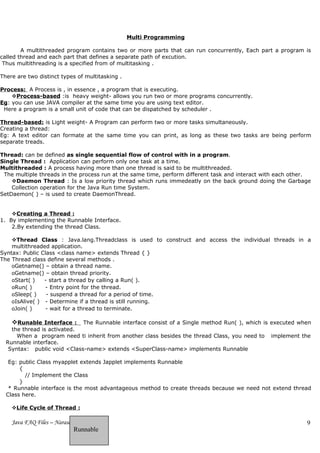 Multi Programming

        A multithreaded program contains two or more parts that can run concurrently, Each part a program is
called thread and each part that defines a separate path of excution.
 Thus multithreading is a specified from of multitasking .

There are two distinct types of multitasking .

Process: A Process is , in essence , a program that is executing.
    Process-based :is heavy weight- allows you run two or more programs concurrently.
Eg: you can use JAVA compiler at the same time you are using text editor.
 Here a program is a small unit of code that can be dispatched by scheduler .

Thread-based: is Light weight- A Program can perform two or more tasks simultaneously.
Creating a thread:
Eg: A text editor can formate at the same time you can print, as long as these two tasks are being perform
separate treads.

Thread: can be defined as single sequential flow of control with in a program.
Single Thread : Application can perform only one task at a time.
Multithreaded : A process having more than one thread is said to be multithreaded.
 The multiple threads in the process run at the same time, perform different task and interact with each other.
    Daemon Thread : Is a low priority thread which runs immedeatly on the back ground doing the Garbage
    Collection operation for the Java Run time System.
SetDaemon( ) – is used to create DaemonThread.


    Creating a Thread :
1. By implementing the Runnable Interface.
    2.By extending the thread Class.

    Thread Class : Java.lang.Threadclass is used to construct and access the individual threads in a
    multithreaded application.
Syntax: Public Class <class name> extends Thread { }
The Thread class define several methods .
    oGetname() – obtain a thread name.
    oGetname() – obtain thread priority.
    oStart( )   - start a thread by calling a Run( ).
    oRun( )     - Entry point for the thread.
    oSleep( )    - suspend a thread for a period of time.
    oIsAlive( ) - Determine if a thread is still running.
    oJoin( )    - wait for a thread to terminate.

    Runable Interface :     The Runnable interface consist of a Single method Run( ), which is executed when
    the thread is activated.
      When a program need ti inherit from another class besides the thread Class, you need to implement the
  Runnable interface.
   Syntax: public void <Class-name> extends <SuperClass-name> implements Runnable

   Eg: public Class myapplet extends Japplet implements Runnable
       {
         // Implement the Class
       }
   * Runnable interface is the most advantageous method to create threads because we need not extend thread
  Class here.

    Life Cycle of Thread :

    Java FAQ Files – NarasaReddy                                                                             9
                            Runnable
 