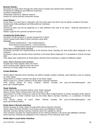 Remote Clients :
•Accesses an entity bean through the entity bean’s remote and remote home interfaces
•Implements EJBObject and EJBHome Interfaces
•Location Independent
•Potentially Expensive, Network Latency
•Useful for coarse grained component access

Local Clients :
•Local client is a client that is collocated with the entity bean and which may be tightly coupled to the bean.
•Implements EJBLocalObject and EJBLocalHome Interfaces
•Same JVM
•Enterprise bean can-not be deployed on a node different from that of its client – Restricts distribution of
components.
•Better supports fine-grained component access

Locating the Entity Bean :
•Location of EJB Container is usually transparent to Client
•Client locates Entity Bean’s Home Interface using JNDI
•Example
        Context initialContext = new InitialContext();
        AccountHome accountHome = (AccountHome)
               initialContext.lookup(“java:comp/env/ejb/accounts”);
Entity Bean’s Remote Home Interface
•Container provides the implementation of the Remote Home Interface for each Entity Bean deployed in the
container
•Container makes the Remote Home Interface of all Entity Beans deployed in it accessible to Clients through
JNDI
•The object that implements an Entity Bean’s Remote Home Interface is called an EJBHome object

Entity’ Bean’s Remote Home Interface
•Create new entity objects within the home
•Find existing entity objects within the home
•Remove an entity object from the home

Create Methods :

•Entity Bean’s Remote Home Interface can define multiple create() methods, each defining a way of creating
an entity object
•Arguments of create() initialize the state of the entity object
•Return type of a create() method is Entity Bean’s Remote Interface
•The throws clause of every create() method includes the java.rmi.RemoteException and
javax.ejb.CreateException

finder Methods
•Entity Bean’s Home Interface defines many finder methods
•Name of each finder method starts with the prefix “find”
•Arguments of a finder method are used by the Entity Bean implementation to locate requested entity objects
•Return type of a finder method must be the Entity Bean’s Remote Interface, or a collection of Remote
Interfaces
•The    throws   clause   of   every   finder   method    includes the    java.rmi.RemoteException      and
javax.ejb.FinderException

Entity Bean’s Remote Interface
•Client accesses an entity object through Entity Bean’s Remote Interface
•Entity bean’s Remote Interface must extend javax.ejb.EJBObject interface
•Remote Interface defines business methods which are callable by clients
•The container provides the implementation of the methods defined in the javax.ejb.EJBObject interface
•Only business methods are delegated to the instances of the enterprise bean class

Entity Bean’s Local Home Interface

Java FAQ Files – NarasaReddy                                                                                 90
 