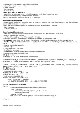 •must extend the javax.ejb.EJBLocalHome interface
•Each method must be one of the:
–Create methods
–Find methods
–Home methods
Entity Bean’s Local Interface
•Local client can access an entity object through the entity bean’s local interface.
•must extend the javax.ejb.EJBLocalObject interface.
•defines the business methods callable by local clients.

Persistence Management
•Data access protocol for transferring state of the entity between the Entity Bean instances and the database
is referred to as object persistence
•There are two ways to manage this persistence during an application’s lifetime
–Bean-managed
–Container-managed

Bean Managed Persistence :
•Entity Bean provider writes database access calls directly into the enterprise bean class
Container Managed Persistence
•Bean Provider need not write database calls in the bean
•Container provider’s tools generate database access calls at deployment time
•Advantage: Entity Bean can be mostly independent from the data source in which the entity is stored
•Disadvantage: Sophisticated tools are needed at deployment time to map Entity Bean fields to data source
EJB QL
•Need for standardizing queries
•Why not SQL?
•EJB QL: EJB Query Language
–Specification language
–Based on the CMP Data Model (Abstract Persistence Schema)
–Compiled to a target language: SQL
EJB QL Example
SELECT OBJECT(l) From OrderBean o, in(o.lineItems) l
•
SELECT l.LINEITEM_ID FROM LINEITEMEJBTABLE l, ORDEREJBTABLE o WHERE (l.ORDER_ID = o.ORDER_ID )
SELECT OBJECT(o) FROM OrderBean o WHERE o.creditCard.expires = '03/05'"
•
SELECT o.ORDER_ID FROM CREDITCARDEJBTABLE a_1, ORDEREJBTABLE o WHERE ((a_1.EXPIRES='03/05'
AND o.CREDITCARD_ID = a_1.CREDITCARD_ID ))
EJB QL Example
SELECT c.address
FROM CustomerBeanSchema c
WHERE c.iD=?1 AND c.firstName=?2
SELECT ADDRESS.ID
FROM ADDRESS, CUSTOMER
WHERE CUSTOMER.CUSTOMERID=?
       AND CUSTOMER.FIRSTNAME=?
       AND CUSTOMER.CUSTOMERID = ADDRESS.CUSTOMERID

EJB QL: Deployment Descriptor
<query>
         <description>Method finds large orders</description>
         <query-method>
            <method-name>findAllCustomers</method-name>
                <method-params/>
         </query-method>
         <ejb-ql>SELECT OBJECT(c) FROM CustomerBeanSchema c</ejb-ql>

</query>



Java FAQ Files – NarasaReddy                                                                               91
 