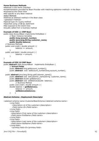 Home Business Methods
•Methods in the Home Interface
•Implementation provided by Bean Provider with matching ejbHome<method> in the Bean
•Exposed to the Client View
•Not specific to any Bean instance
Select Methods
•Defined as abstract method in the Bean class
–ejbSelect<method>
•Special type of a query method
•Specified using a EJB QL statement
•Not exposed to the Client View
•Usually called from a business method

Example of EJB 1.1 CMP Bean
public class AccountBean implements EntityBean {
        // Bean Instance Variables
        public long account_number;
        public java.lang.String customer_name;
        public double balance;
  // Business Methods
  public void credit ( double amount ) {
               balance += amount;
        }
  public void debit ( double amount ) {
               balance -= amount;
        }
}

Example of EJB 2.0 CMP Bean
public abstract class AccountBean implements EntityBean {
       // Virtual Fields
       public abstract long getAccount_number();
       public abstract void setAccount_number(long account_number);

  public abstract java.lang.String getCustomer_name();
       public abstract void setCustomer_name(String customer_name);
       public abstract double getBalance();
       public abstract void setBalance(double balance);
               // Business Method
       public void credit ( double amount ) {
       double balance = getBalance();
               balance += amount;
               setBalance(balance);
       }     }

Abstract Schema : Deployment Descriptor

<abstract-schema-name>CustomerBeanSchema</abstract-schema-name>
      <cmp-field>
         <description>id of the customer</description>
         <field-name>iD</field-name>
      </cmp-field>
      <cmp-field>
       <description>First name of the customer</description>
       <field-name>firstName</field-name>
      </cmp-field>
      <cmp-field>
       <description>Last name of the customer</description>
       <field-name>lastName</field-name>
      </cmp-field>
        <primkey-field>iD</primkey-field>

Java FAQ Files – NarasaReddy                                                          92
 
