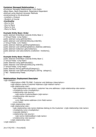 Container Managed Relationships :
•Container Managed Relationships <cmr-field>
•Bean-Bean, Bean-Dependent, Dependent-Dependent
•Defined using Abstract Accessor Methods
•Unidirectional or Bi-directional
–LineItem à Product
–Student àß Course
•Cardinality
–One to One
–One to Many
–Many to One
–Many to Many

Example Entity Bean: Order
public abstract OrderBean extends Entity Bean {
// Virtual Fileds <cmp-fields>
public abstract Long getOrderID();
public abstract void setOrderID(Long orderID);
// Virtual Fields <cmr-fields>
public abstract Address getShipingAddress();
public abstract void setShipingAddress (Address address);
public abstract Collection getLineItems();
public abstract void setLineItems (Collection lineItems);
}

Example Entity Bean: Product
public abstract OrderBean extends Entity Bean {
// Virtual Fields <cmp-field>
public abstract Long getProductID();
public abstract void setProductID(Long orderID);
// Virtual Fields <cmp-field>
public abstract String getProductCategory();
public abstract void setProductCategory (String category);
// NO – Relationship Fields
}

Relationships: Deployment Descriptor
<ejb-relation>
        <description>ONE-TO-ONE: Customer and Address</description>
        <ejb-relation-name>Customer-Address</ejb-relation-name>
        <ejb-relationship-role>
           <ejb-relationship-role-name> customer has one addresss </ejb-relationship-role-name>
           <multiplicity>one</multiplicity>
           <relationship-role-source>
              <ejb-name>CustomerBean</ejb-name>
           </relationship-role-source>
           <cmr-field>
              <cmr-field-name>address</cmr-field-name>
           </cmr-field>
        </ejb-relationship-role>
        <ejb-relationship-role>
           <ejb-relationship-role-name>Address belong to the Customer </ejb-relationship-role-name>
           <multiplicity>one</multiplicity>
           <cascade-delete/>
           <relationship-role-source>
              <ejb-name>AddressBean</ejb-name>
           </relationship-role-source>
        </ejb-relationship-role>
</ejb-relation>


Java FAQ Files – NarasaReddy                                                                          93
 