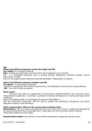 EJB
What is the difference between normal Java object and EJB
Java Object:it's a reusable componet
EJB:is reusable and deployable component which can be deployed in any container
EJB : is a distributed component used to develop business applications. Container provides runtime
environment for EJBs.
EJB is an Java object implemented according EJB specification. Deployability is a feature.

What is the difference between JavaBean and EJB
Java Beans : is intra-process component,
 JavaBeans is particularly well-suited for asynchronous, intra-application communications among software
 EJB : is an Inter-Process component

What is EJB ?
        Enterprise Java Bean is a specification for server-side scalable,transactional and multi-user secure
enterprise-level applications. It provides a consistant component architecture for creating distributed n-tier
middleware.
Enterprise JavaBeans (EJB) is a technology that based on J2EE platform.
EJBs are server-side components. EJB are used to develop the distributed, transactional and secure
applications based on Java technology.

What is Session Bean. What are the various types of Session Bean
SessionBeans: They are usually associated with one client. Each session bean is created and destroyed by
the particular EJB client that is associated with it. These beans do not survive after system shutdown.
These Session Beans are of two types:

Stateful Session Beans:They maintain conversational state between subsequest calls by a client


Java FAQ Files – NarasaReddy                                                                                94
 