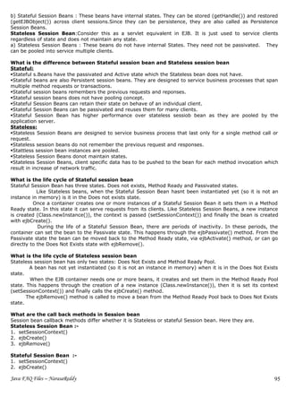 b) Stateful Session Beans : These beans have internal states. They can be stored (getHandle()) and restored
(getEJBObject()) across client sessions.Since they can be persistence, they are also called as Persistence
Session Beans.
Stateless Session Bean:Consider this as a servlet equivalent in EJB. It is just used to service clients
regardless of state and does not maintain any state.
a) Stateless Session Beans : These beans do not have internal States. They need not be passivated. They
can be pooled into service multiple clients.

What is the difference between Stateful session bean and Stateless session bean
Stateful:
Stateful s.Beans have the passivated and Active state which the Stateless bean does not have.
Stateful beans are also Persistent session beans. They are designed to service business processes that span
multiple method requests or transactions.
Stateful session beans remembers the previous requests and reponses.
Stateful session beans does not have pooling concept.
Stateful Session Beans can retain their state on behave of an individual client.
Stateful Session Beans can be passivated and reuses them for many clients.
Stateful Session Bean has higher performance over stateless sessiob bean as they are pooled by the
application server.
Stateless:
Stateless Session Beans are designed to service business process that last only for a single method call or
request.
Stateless session beans do not remember the previous request and responses.
Stattless session bean instances are pooled.
Stateless Session Beans donot maintain states.
Stateless Session Beans, client specific data has to be pushed to the bean for each method invocation which
result in increase of network traffic.

What is the life cycle of Stateful session bean
Stateful Session Bean has three states. Does not exists, Method Ready and Passivated states.
            Like Stateless beans, when the Stateful Session Bean hasnt been instantiated yet (so it is not an
instance in memory) is it in the Does not exists state.
          Once a container creates one or more instances of a Stateful Session Bean it sets them in a Method
Ready state. In this state it can serve requests from its clients. Like Stateless Session Beans, a new instance
is created (Class.newInstance()), the context is passed (setSessionContext()) and finally the bean is created
with ejbCreate().
            During the life of a Stateful Session Bean, there are periods of inactivity. In these periods, the
container can set the bean to the Passivate state. This happens through the ejbPassivate() method. From the
Passivate state the bean can be moved back to the Method Ready state, via ejbActivate() method, or can go
directly to the Does Not Exists state with ejbRemove().

What is the life cycle of Stateless session bean
Stateless session bean has only two states: Does Not Exists and Method Ready Pool.
        A bean has not yet instantiated (so it is not an instance in memory) when it is in the Does Not Exists
state.
        When the EJB container needs one or more beans, it creates and set them in the Method Ready Pool
state. This happens through the creation of a new instance (Class.newInstance()), then it is set its context
(setSessionContext()) and finally calls the ejbCreate() method.
       The ejbRemove() method is called to move a bean from the Method Ready Pool back to Does Not Exists
state.

What are the call back methods in Session bean
Session bean callback methods differ whether it is Stateless or stateful Session bean. Here they are.
Stateless Session Bean :-
1. setSessionContext()
2. ejbCreate()
3. ejbRemove()

Stateful Session Bean :-
1. setSessionContext()
2. ejbCreate()

Java FAQ Files – NarasaReddy                                                                                 95
 