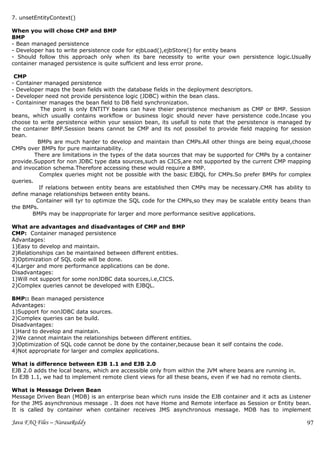 7. unsetEntityContext()

When you will chose CMP and BMP
BMP
- Bean managed persistence
- Developer has to write persistence code for ejbLoad(),ejbStore() for entity beans
- Should follow this approach only when its bare necessity to write your own persistence logic.Usually
container managed persistence is quite sufficient and less error prone.

 CMP
- Container managed persistence
- Developer maps the bean fields with the database fields in the deployment descriptors.
- Developer need not provide persistence logic (JDBC) within the bean class.
- Containiner manages the bean field to DB field synchronization.
            The point is only ENTITY beans can have theier pesristence mechanism as CMP or BMP. Session
beans, which usually contains workflow or business logic should never have persistence code.Incase you
choose to write persistence within your session bean, its usefull to note that the persistence is managed by
the container BMP.Session beans cannot be CMP and its not possibel to provide field mapping for session
bean.
          BMPs are much harder to develop and maintain than CMPs.All other things are being equal,choose
CMPs over BMPs for pure maintainability.
         There are limitations in the types of the data sources that may be supported for CMPs by a container
provide.Support for non JDBC type data sources,such as CICS,are not supported by the current CMP mapping
and invocation schema.Therefore accessing these would require a BMP.
           Complex queries might not be possible with the basic EJBQL for CMPs.So prefer BMPs for complex
queries.
           If relations between entity beans are established then CMPs may be necessary.CMR has ability to
define manage relationships between entity beans.
          Container will tyr to optimize the SQL code for the CMPs,so they may be scalable entity beans than
the BMPs.
        BMPs may be inappropriate for larger and more performance sesitive applications.

What are advantages and disadvantages of CMP and BMP
CMP: Container managed persistence
Advantages:
1)Easy to develop and maintain.
2)Relationships can be maintained between different entities.
3)Optimization of SQL code will be done.
4)Larger and more performance applications can be done.
Disadvantages:
1)Will not support for some nonJDBC data sources,i.e,CICS.
2)Complex queries cannot be developed with EJBQL.

BMP:: Bean managed persistence
Advantages:
1)Support for nonJDBC data sources.
2)Complex queries can be build.
Disadvantages:
1)Hard to develop and maintain.
2)We cannot maintain the relationships between different entities.
3)Optimization of SQL code cannot be done by the container,because bean it self contains the code.
4)Not appropriate for larger and complex applications.

What is difference between EJB 1.1 and EJB 2.0
EJB 2.0 adds the local beans, which are accessible only from within the JVM where beans are running in.
In EJB 1.1, we had to implement remote client views for all these beans, even if we had no remote clients.

What is Message Driven Bean
Message Driven Bean (MDB) is an enterprise bean which runs inside the EJB container and it acts as Listener
for the JMS asynchronous message . It does not have Home and Remote interface as Session or Entity bean.
It is called by container when container receives JMS asynchronous message. MDB has to implement

Java FAQ Files – NarasaReddy                                                                                 97
 