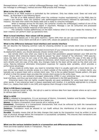 MessageListener which has a method onMessage(Message msg). When the container calls the MDB it passes
the message to onMesage() method and then MDB process that message.

What is the life cycle of MDB
The lifetime of an MDB instance is controlled by the container. Only two states exist: Does not exist and
Ready , as illustrated in the following figure:
         The life of an MDB instance starts when the container invokes newInstance() on the MDB class to
create a new instance. Next, the container calls setMessageDrivenContext() followed by ejbCreate() on the
instance. The bean then enters the Ready state and is ready to consume messages.
          When a message arrives for the bean, the container invokes the onMessage() method of one of the
available instances, passing a Message object in argument. Message s can be consumed and processed
concurrently by using multiple instances of the same type.
          The container invokes ejbRemove() on the bean instance when it no longer needs the instance. The
bean instance can perform clean up operations here.

What is local interface. How values will be passed
If Client and EJB classes are in the same machine ( Same JVM) then we can use Local linterface instead of
Remote interface. Since Client and EJB are in same JVM, values are passed by referance.

What is the difference between local interface and remote interface
We can describe the following common rules for choosing whether to use remote client view or local client
view:
     When you will potentially use a distributed environment (if your enterprise bean should be independent of
its deployment place), you should obviously choose remote client view.
       Use remote client view when you need to be sure that parameters passed between your EJB and the
client (and/or other enterprise beans) should be passed "by value" instead of "by reference." With pass-by-
value, the bean will have its own copy of the data, completely separated from the copy of the data at the
client. With local client view, you can do pass-by-reference, which means your bean, as well as the client, will
work directly with one copy of the data. Any changes made by the bean will be seen by the client and vice
versa. Pass-by-reference eliminates time/system expenses for copying data variables, which provides a
performance advantage.
         If you create an entity bean, you need to remember that it is usually used with a local client view. If
your entity bean needs to provide access to a client outside of the existing JVM (i.e., a remote client), you
typically use a session bean with a remote client view. This is the so-called Session Facade pattern, the goal
of which is that the session bean provides the remote client access to the entity bean.
        If you want to use container-managed relationship (CMR) in your enterprise bean, you must expose
local interfaces, and thus use local client view. This is mentioned in the EJB specification.
        Enterprise beans that are tightly coupled logically are good candidates for using local client view. In
other words, if one enterprise bean is always associated with another, it is perfectly appropriate to co-locate
them (i.e., deploy them both in one JVM) and organize them through a local interface.

What is EJB Query Language
EJB QL is somewat similar to SQL. But ejb ql is used to retrieve data from bean objects where as sql is used
to retrieve data from tables.

What is ACID
ACID is releated to transactions. It is an acronyam of Atomic, Consistent, Isolation and Durable. Transaction
must following the above four properties to be a better one
Atomic: It means a transaction must execute all or nothing at all.
Consistent: Consistency is a transactional characteristic that must be enforced by both the transactional
system and the application developer
Isolation: Transaation must be allowed to run itselft without the interference of the other process or
transactions.
Durable: Durablity means that all the data changes that made by the transaction must be written in some
type of physical storage before the transaction is successfully completed. This ensures that transacitons are
not lost even if the system crashes.



What are the various isolation levels in a transaction and differences between them
There are three isolation levels in Transaction. They are

Java FAQ Files – NarasaReddy                                                                                  98
 