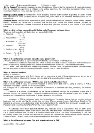 1. Dirty reads     2.Non repeatable reads        3. Phantom reads.
 Dirrty Reads: If transaction A updates a record in database followed by the transaction B reading the record
then the transaction A performs a rollback on its update operation, the result that transaction B had read is
invalid as it has been rolled back by transaction A.

NonRepeatable Reads :If transaction A reads a record, followed by transaction B updating the same record,
then transaction A reads the same record a second time, transaction A has read two different values for the
same record.
Phantom Reads :If transaction A performs a query on the database with a particular search criteria (WHERE
clause), followed by transaction B creating new records that satisfy the search criteria, followed by
transaction A repeating its query, transaction A sees new, phantom records in the results of the second
query.

What are the various transaction attributes and differences between them
There are six transaction attributes that are supported in EJB.
1. Required      - T1---T1
                     0---T1
2. RequiresNew – T1---T2
                     0---T1
3. Mandatory - T1---T1
                   0---Error
4. Supports       - T1---T1
                      0---0
5. NotSupported - T1---0
                      0---0
6. Never - T1---Error
              0---0

What is the difference between activation and passivation
Activation and Passivation is appilicable for only Stateful session bean and Entity bean.
         When Bean instance is not used for a while by client then EJB Container removes it from memory and
puts it in secondary storage (often disk) so that the memory can be reused. This is called Passivation.
         When Client calls the bean instance again then Container takes the passivated bean from secondary
storage and puts it in memory to serve the client request. This is called Activation.

What is Instance pooling
pooling of instances.
in stateless session beans and Entity Beans server maintains a pool of instances.whenever server got a
request from client, it takes one instance from the pool and serves the client request.

What is the difference between HTTPSession and Stateful Session Bean
From a logical point of view, a Servlet/JSP session is similar to an EJB session. Using a session, in fact, a
client can connect to a server and maintain his state.
But, is important to understand, that the session is maintained in different ways and, in theory, for different
scopes.
       A session in a Servlet, is maintained by the Servlet Container through the HttpSession object, that is
acquired through the request object. You cannot really instantiate a new HttpSession object, and it does not
contains any business logic, but is more of a place where to store objects.

         A session in EJB is maintained using the SessionBeans. You design beans that can contain business
logic, and that can be used by the clients. You have two different session beans: Stateful and Stateless. The
first one is somehow connected with a single client. It maintains the state for that client, can be used only by
that client and when the client "dies" then the session bean is "lost".

       A Stateless Session Bean does not maintain any state and there is no guarantee that the same client
will use the same stateless bean, even for two calls one after the other. The lifecycle of a Stateless Session
EJB is slightly different from the one of a Stateful Session EJB. Is EJB Containers responsability to take care
of knowing exactly how to track each session and redirect the request from a client to the correct instance of
a Session Bean. The way this is done is vendor dependant, and is part of the contract.

What is the difference between find and select methods in EJB

Java FAQ Files – NarasaReddy                                                                                  99
 