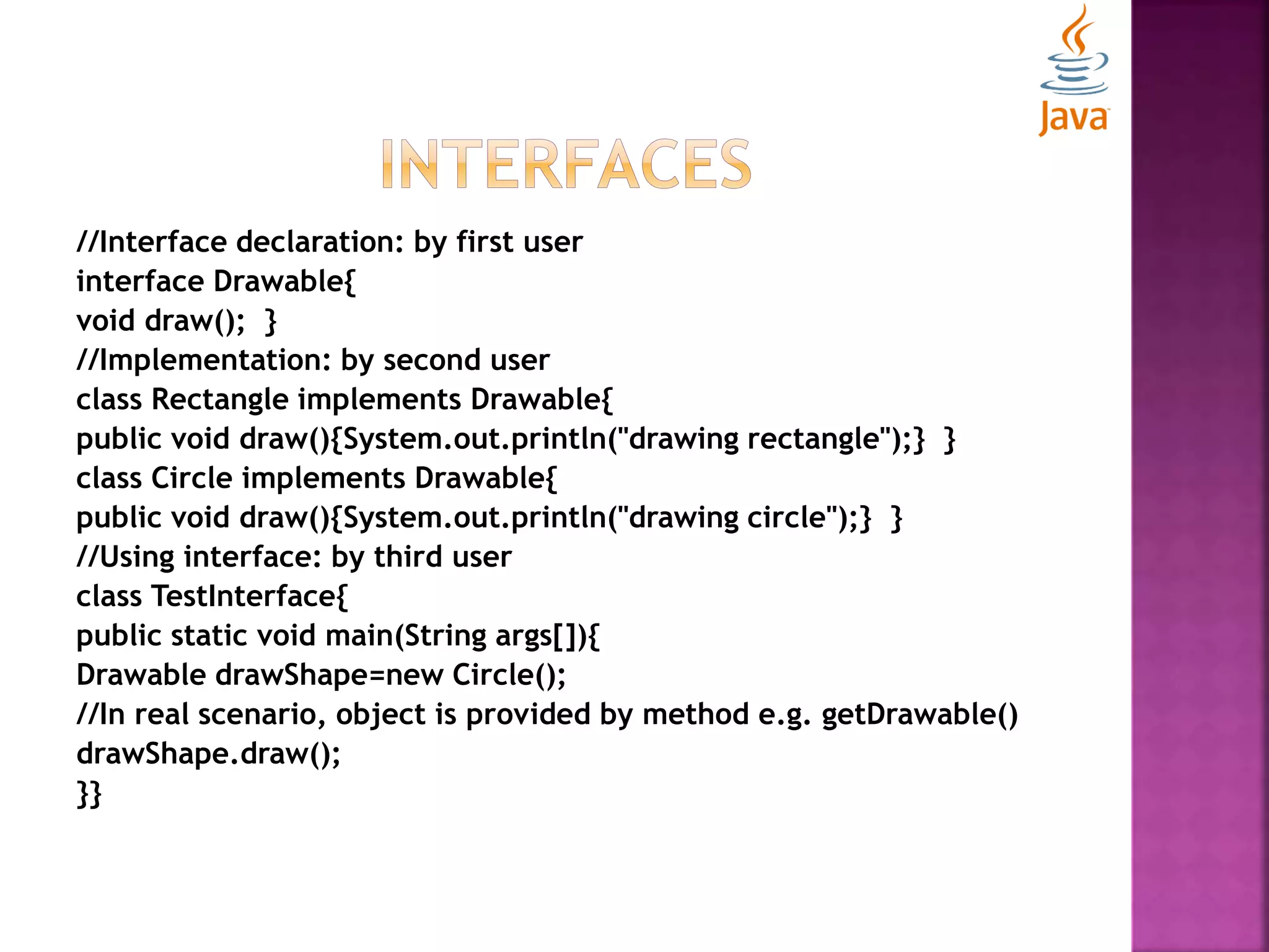 //Interface declaration: by first user interface Drawable{ void draw(); } //Implementation: by second user class Rectangle implements Drawable{ public void draw(){System.out.println("drawing rectangle");} } class Circle implements Drawable{ public void draw(){System.out.println("drawing circle");} } //Using interface: by third user class TestInterface{ public static void main(String args[]){ Drawable drawShape=new Circle(); //In real scenario, object is provided by method e.g. getDrawable() drawShape.draw(); }} 