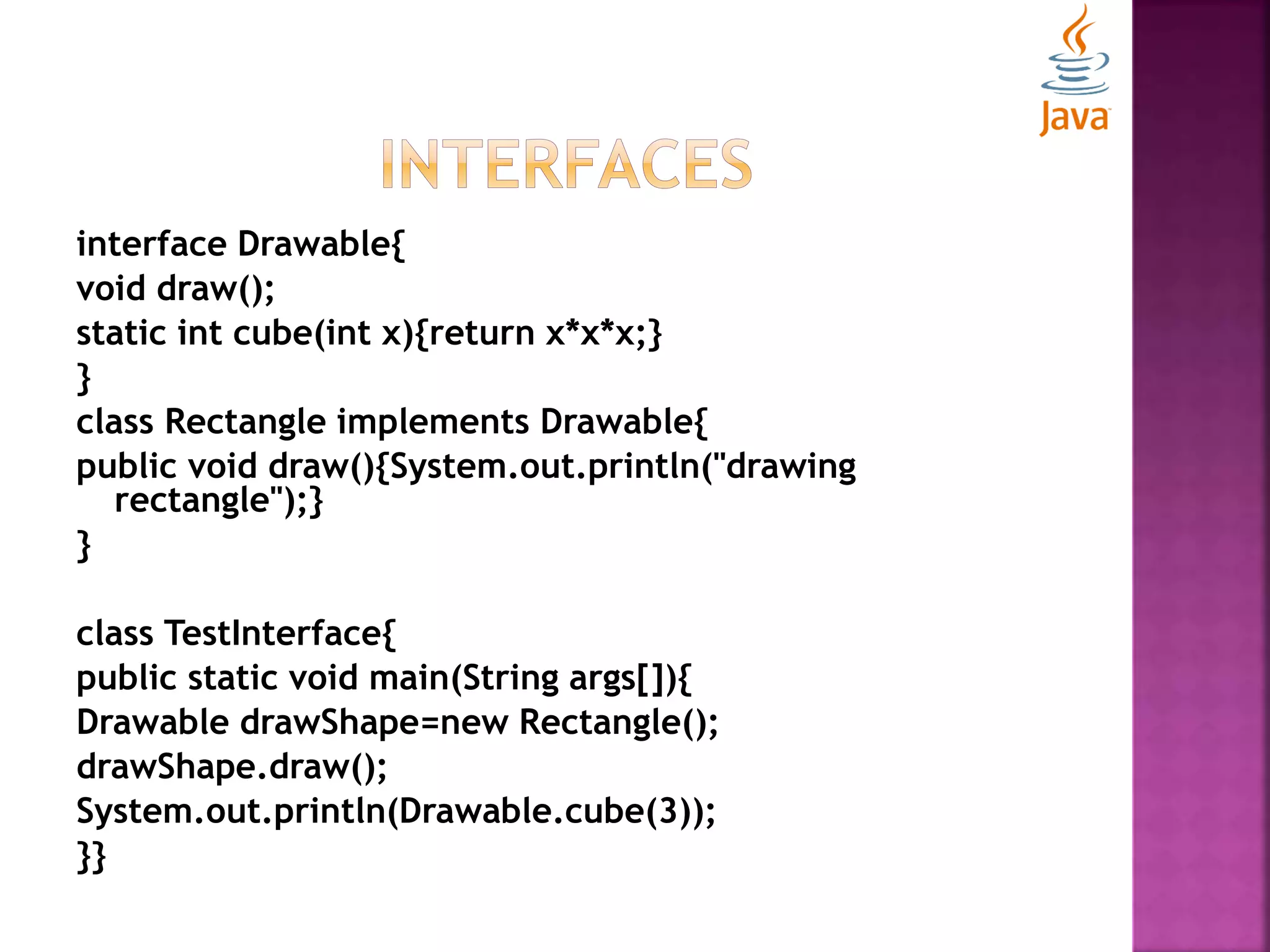 interface Drawable{ void draw(); static int cube(int x){return x*x*x;} } class Rectangle implements Drawable{ public void draw(){System.out.println("drawing rectangle");} } class TestInterface{ public static void main(String args[]){ Drawable drawShape=new Rectangle(); drawShape.draw(); System.out.println(Drawable.cube(3)); }} 