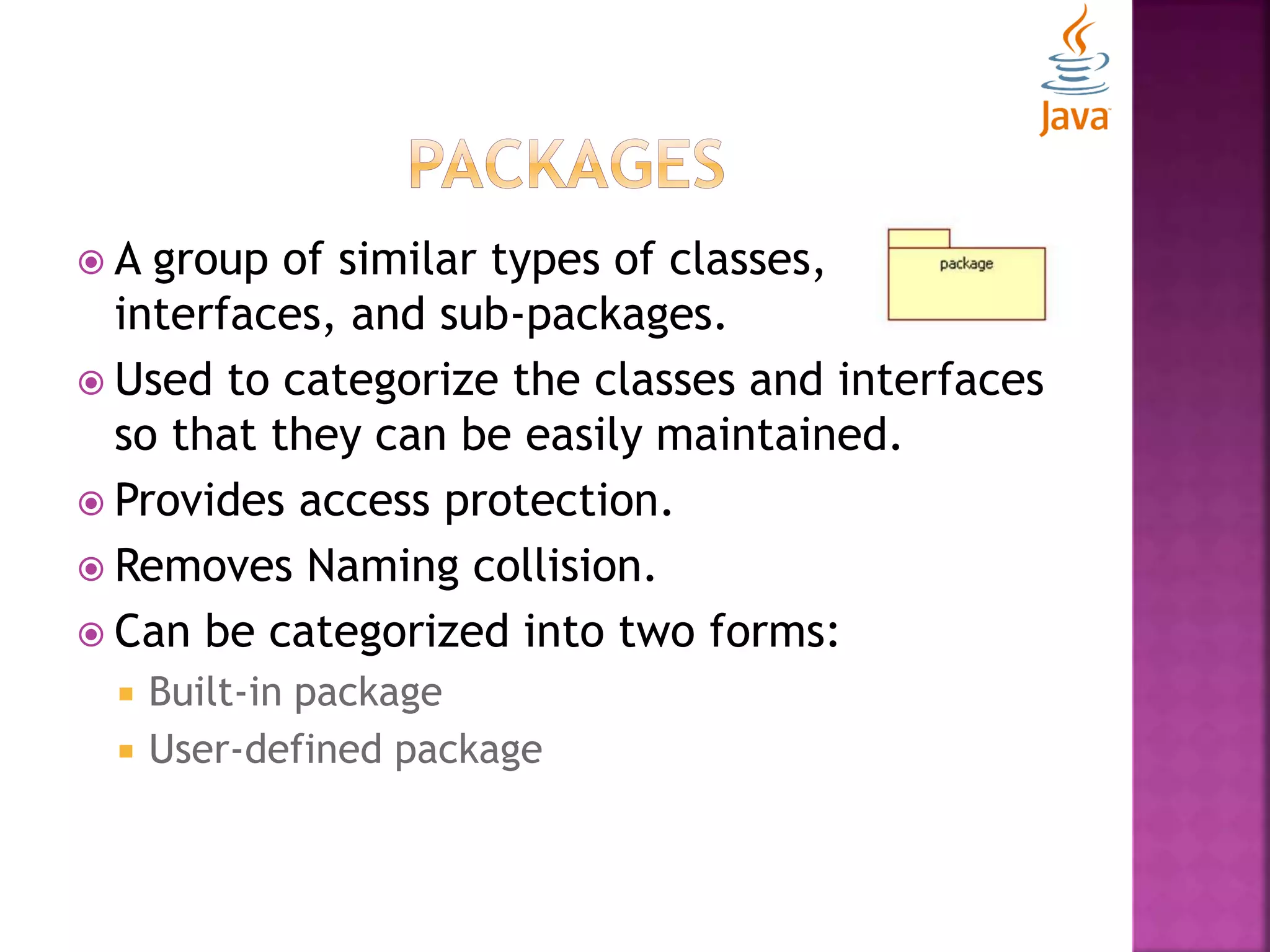  A group of similar types of classes, interfaces, and sub-packages.  Used to categorize the classes and interfaces so that they can be easily maintained.  Provides access protection.  Removes Naming collision.  Can be categorized into two forms:  Built-in package  User-defined package 