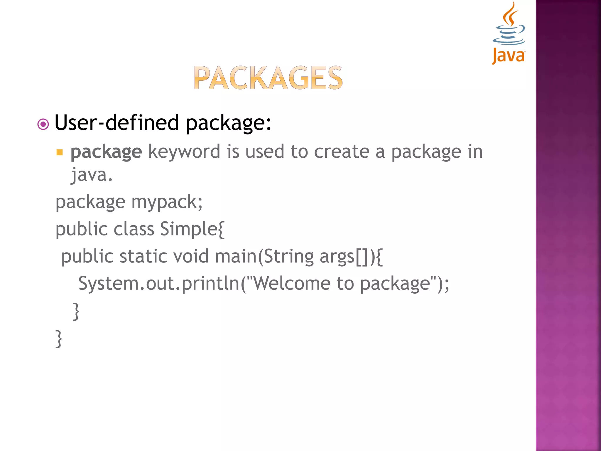  User-defined package:  package keyword is used to create a package in java. package mypack; public class Simple{ public static void main(String args[]){ System.out.println("Welcome to package"); } } 
