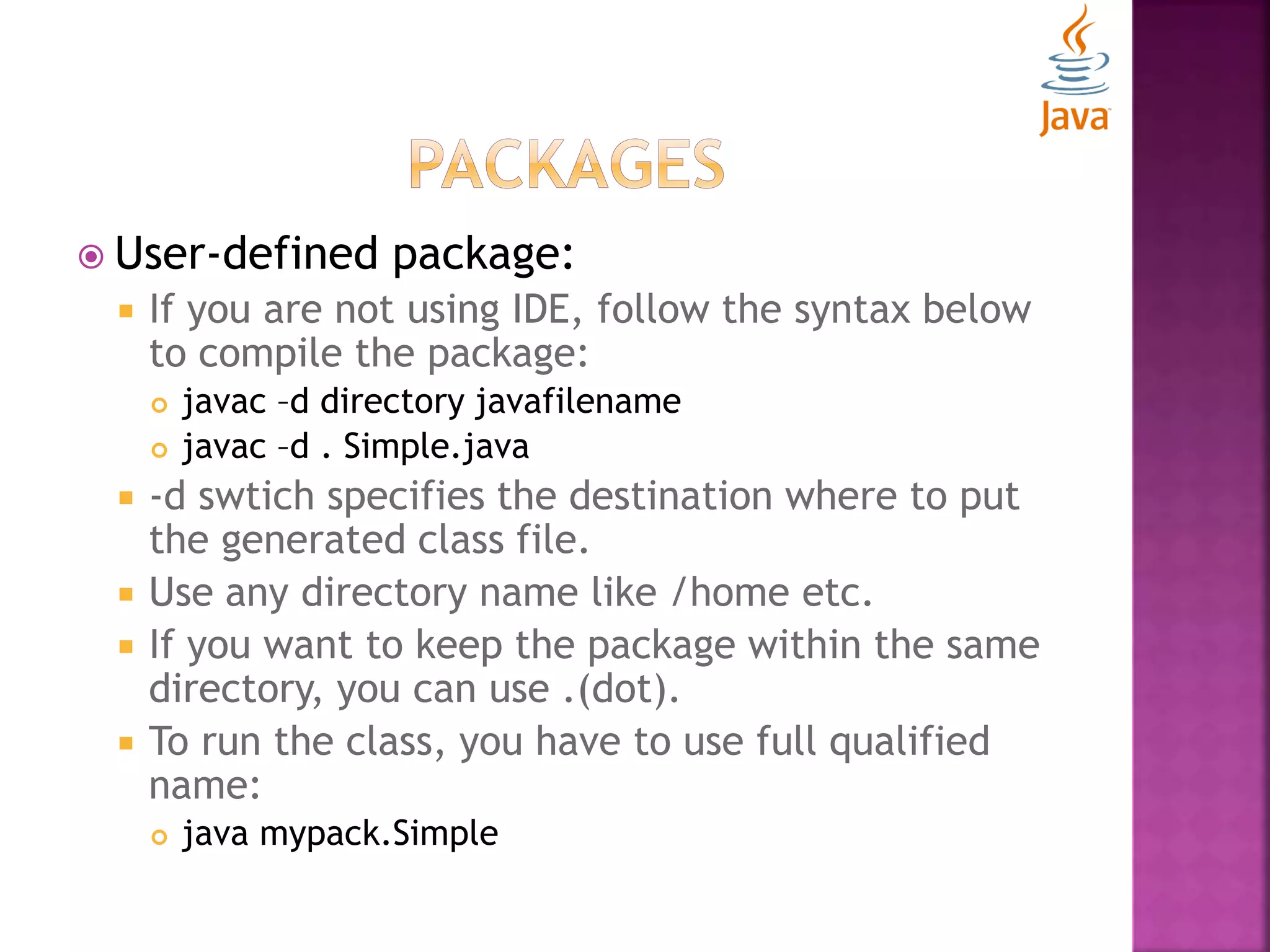  User-defined package:  If you are not using IDE, follow the syntax below to compile the package:  javac –d directory javafilename  javac –d . Simple.java  -d swtich specifies the destination where to put the generated class file.  Use any directory name like /home etc.  If you want to keep the package within the same directory, you can use .(dot).  To run the class, you have to use full qualified name:  java mypack.Simple 