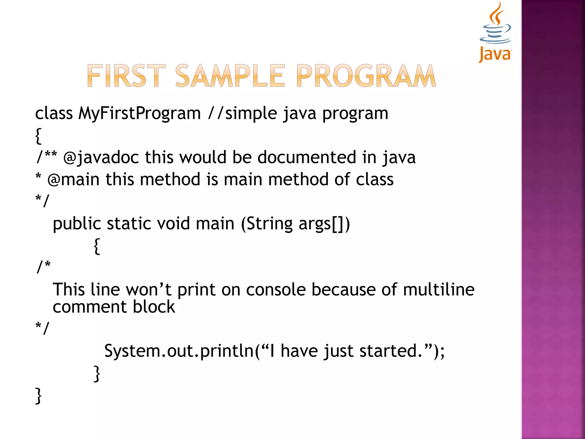 class MyFirstProgram //simple java program { /** @javadoc this would be documented in java * @main this method is main method of class */ public static void main (String args[]) { /* This line won’t print on console because of multiline comment block */ System.out.println(“I have just started.”); } } 