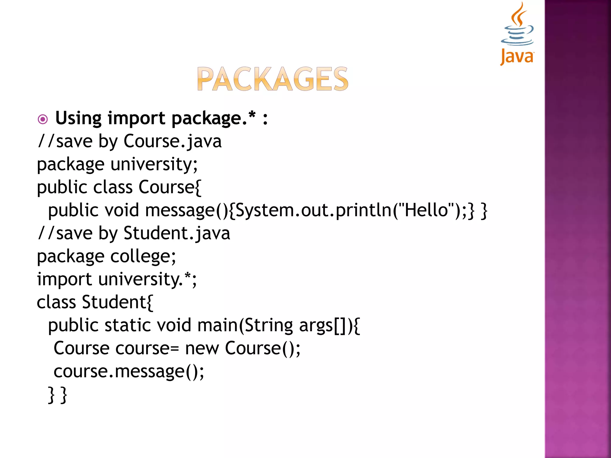  Using import package.* : //save by Course.java package university; public class Course{ public void message(){System.out.println("Hello");} } //save by Student.java package college; import university.*; class Student{ public static void main(String args[]){ Course course= new Course(); course.message(); } } 