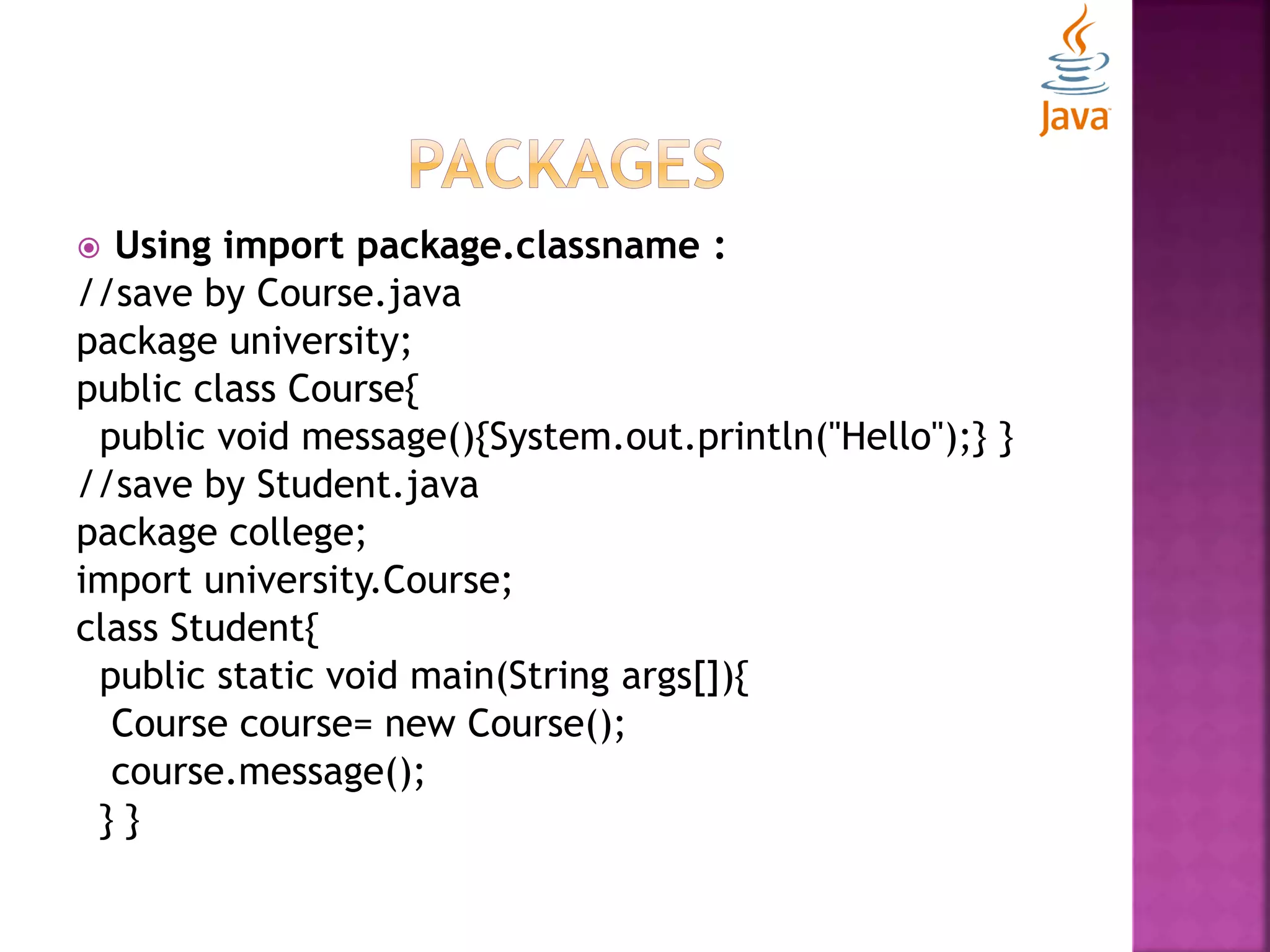  Using import package.classname : //save by Course.java package university; public class Course{ public void message(){System.out.println("Hello");} } //save by Student.java package college; import university.Course; class Student{ public static void main(String args[]){ Course course= new Course(); course.message(); } } 