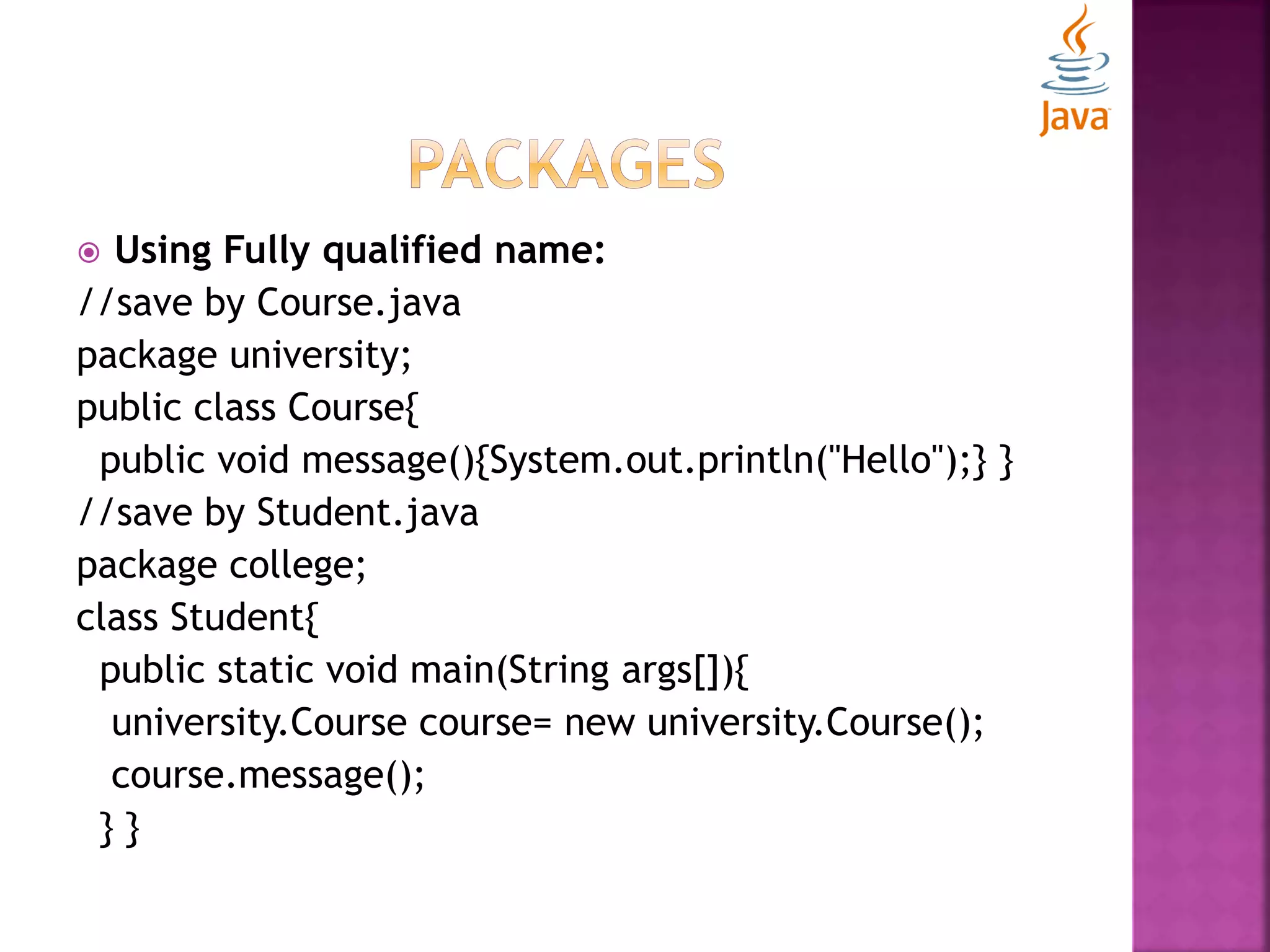  Using Fully qualified name: //save by Course.java package university; public class Course{ public void message(){System.out.println("Hello");} } //save by Student.java package college; class Student{ public static void main(String args[]){ university.Course course= new university.Course(); course.message(); } } 