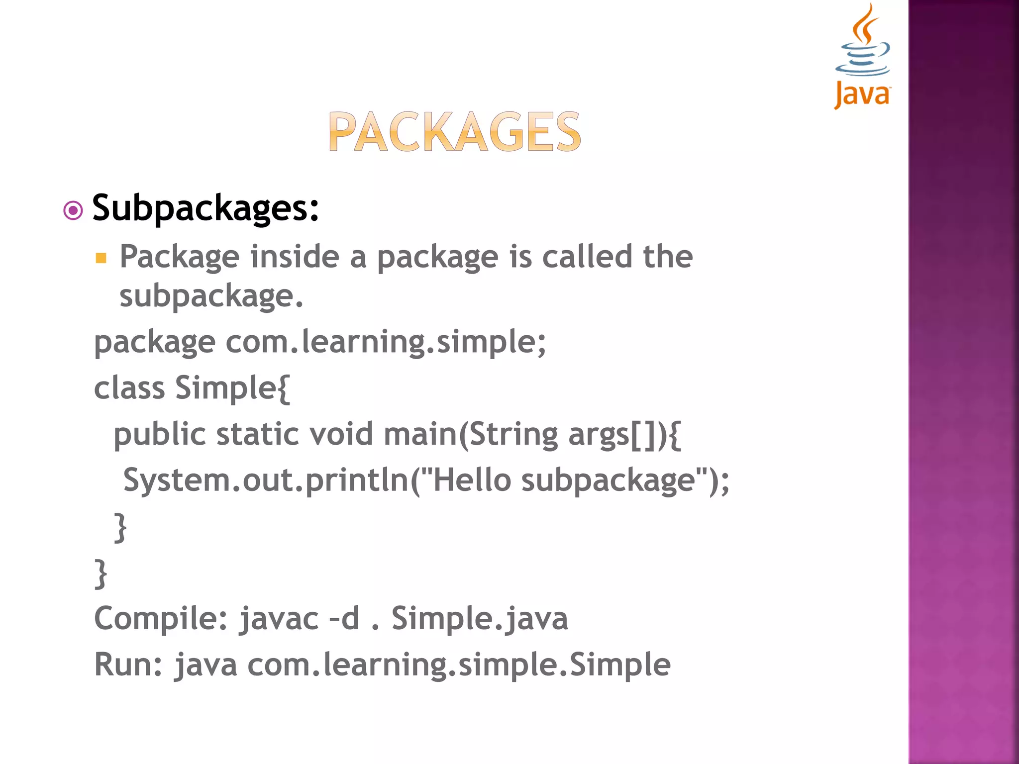  Subpackages:  Package inside a package is called the subpackage. package com.learning.simple; class Simple{ public static void main(String args[]){ System.out.println("Hello subpackage"); } } Compile: javac –d . Simple.java Run: java com.learning.simple.Simple 
