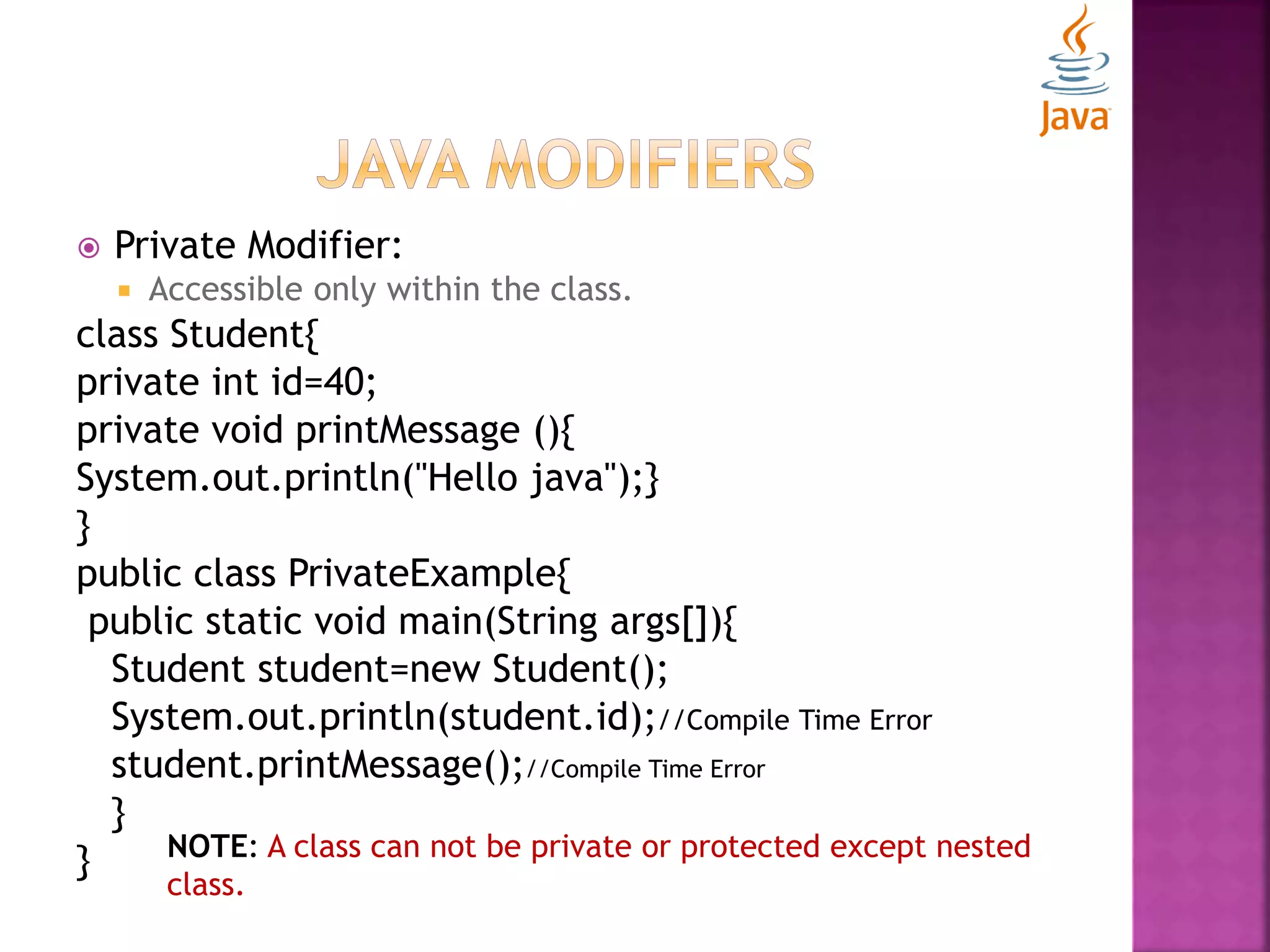  Private Modifier:  Accessible only within the class. class Student{ private int id=40; private void printMessage (){ System.out.println("Hello java");} } public class PrivateExample{ public static void main(String args[]){ Student student=new Student(); System.out.println(student.id);//Compile Time Error student.printMessage();//Compile Time Error } } NOTE: A class can not be private or protected except nested class. 