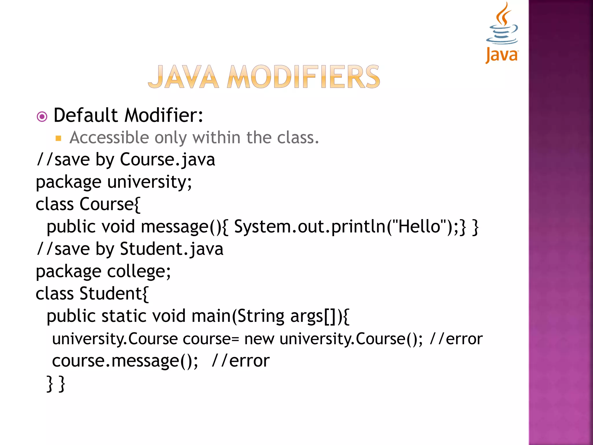  Default Modifier:  Accessible only within the class. //save by Course.java package university; class Course{ public void message(){ System.out.println("Hello");} } //save by Student.java package college; class Student{ public static void main(String args[]){ university.Course course= new university.Course(); //error course.message(); //error } } 
