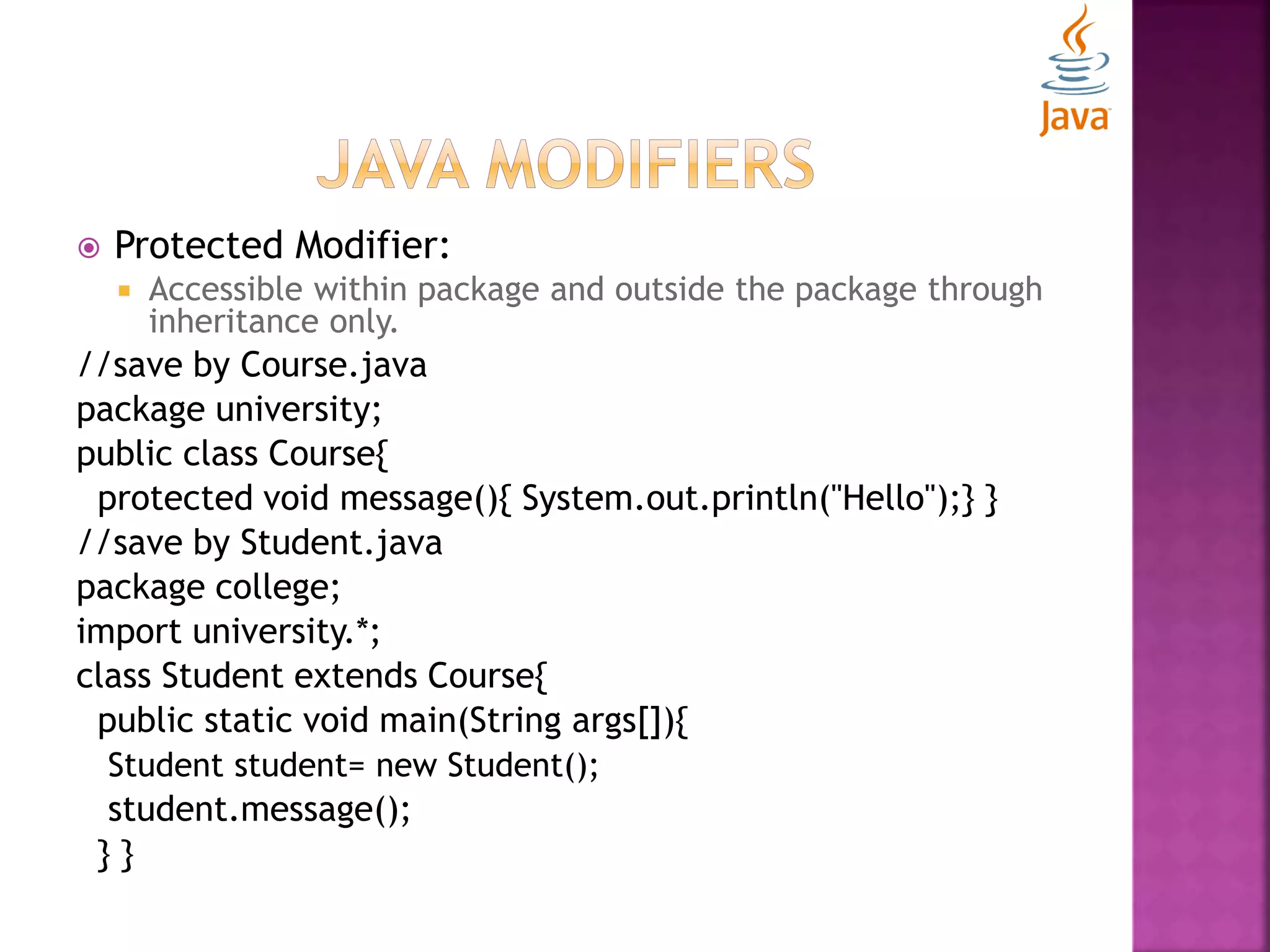  Protected Modifier:  Accessible within package and outside the package through inheritance only. //save by Course.java package university; public class Course{ protected void message(){ System.out.println("Hello");} } //save by Student.java package college; import university.*; class Student extends Course{ public static void main(String args[]){ Student student= new Student(); student.message(); } } 