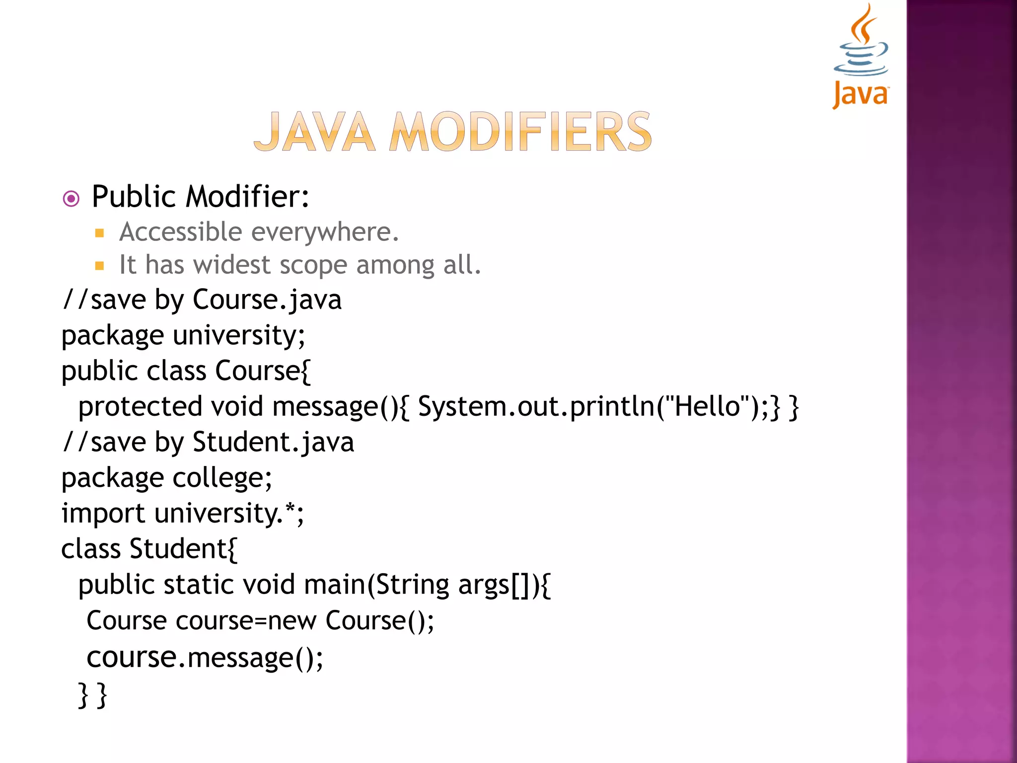  Public Modifier:  Accessible everywhere.  It has widest scope among all. //save by Course.java package university; public class Course{ protected void message(){ System.out.println("Hello");} } //save by Student.java package college; import university.*; class Student{ public static void main(String args[]){ Course course=new Course(); course.message(); } } 