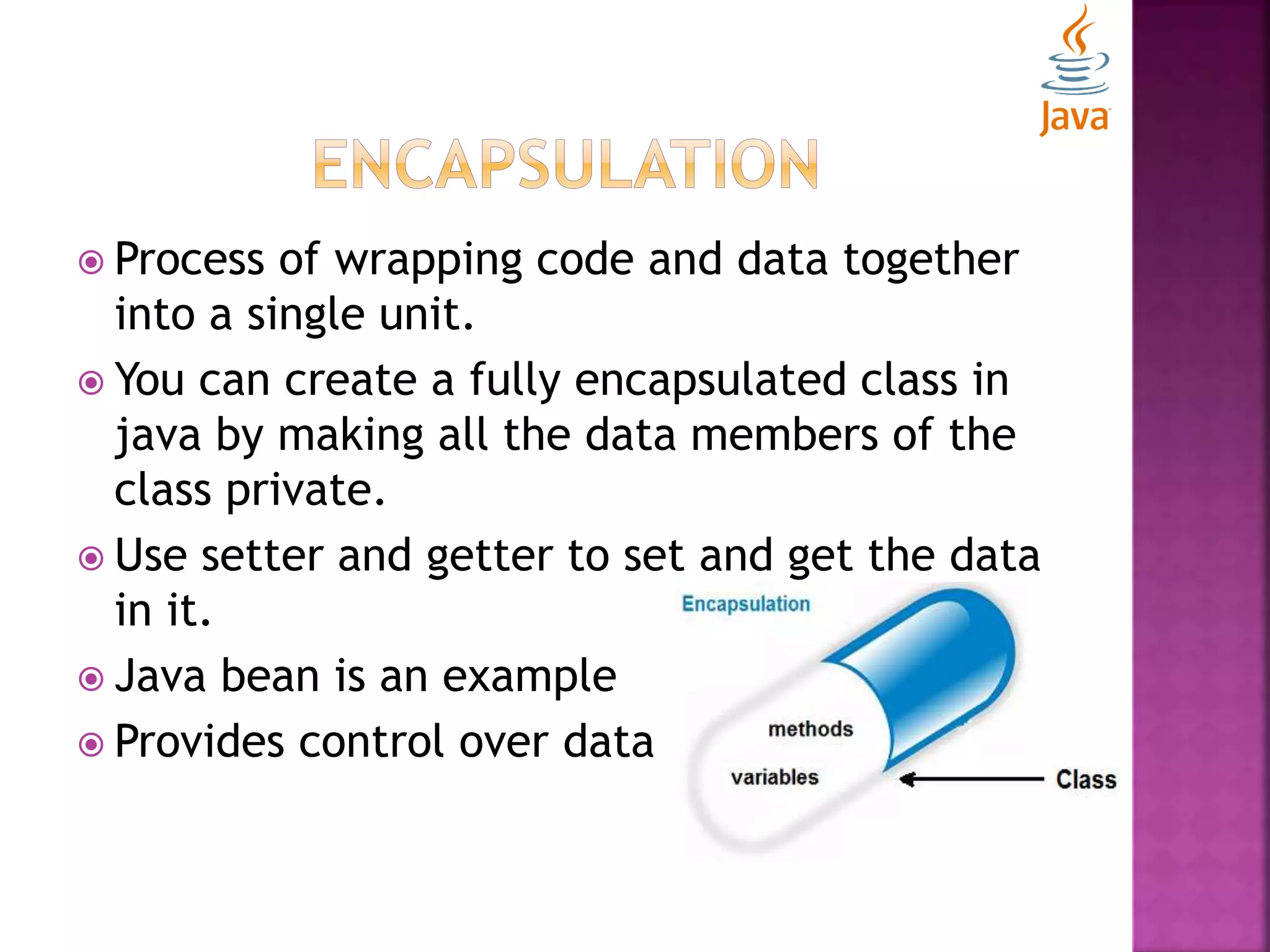  Process of wrapping code and data together into a single unit.  You can create a fully encapsulated class in java by making all the data members of the class private.  Use setter and getter to set and get the data in it.  Java bean is an example  Provides control over data 