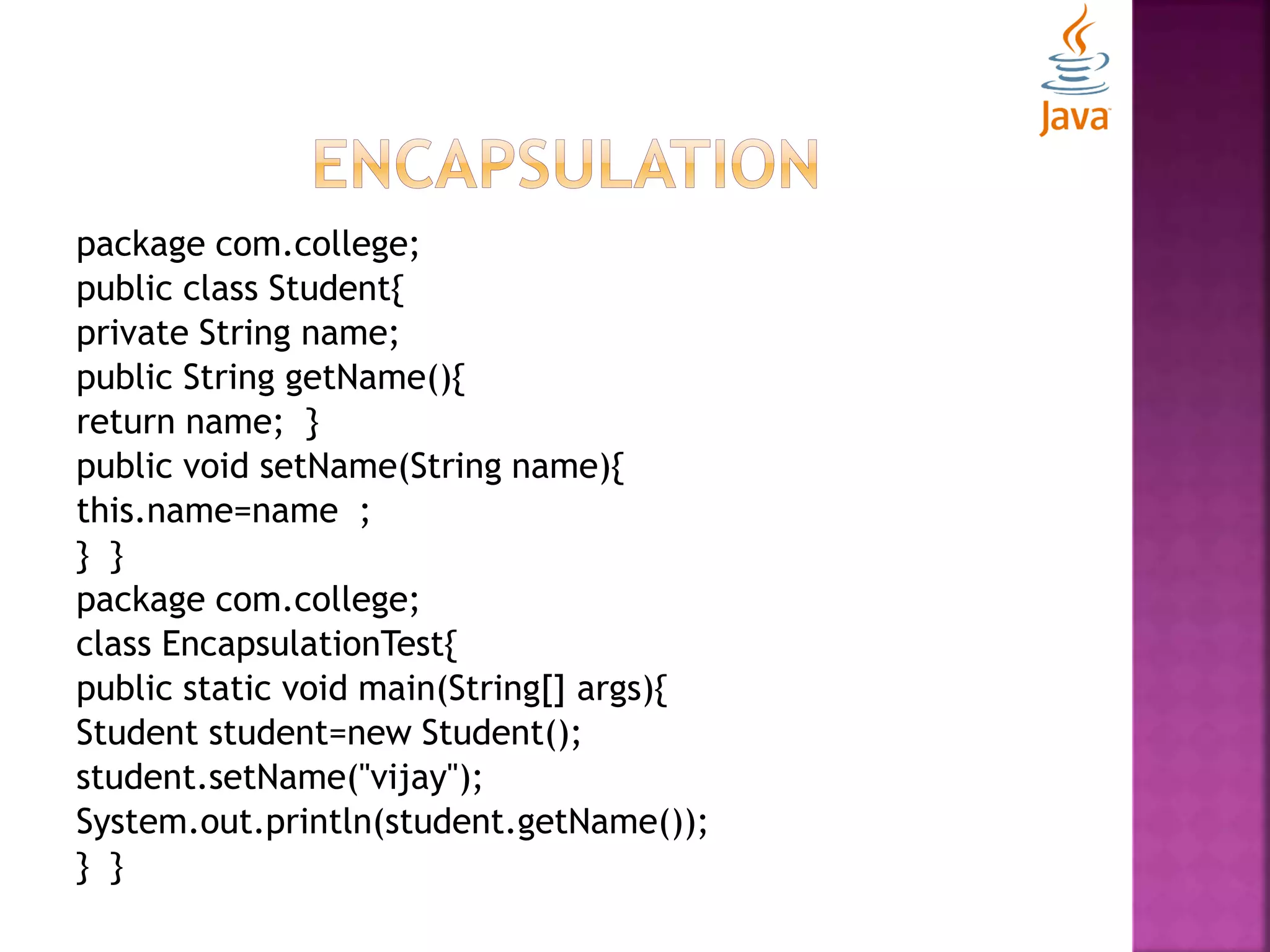 package com.college; public class Student{ private String name; public String getName(){ return name; } public void setName(String name){ this.name=name ; } } package com.college; class EncapsulationTest{ public static void main(String[] args){ Student student=new Student(); student.setName("vijay"); System.out.println(student.getName()); } } 
