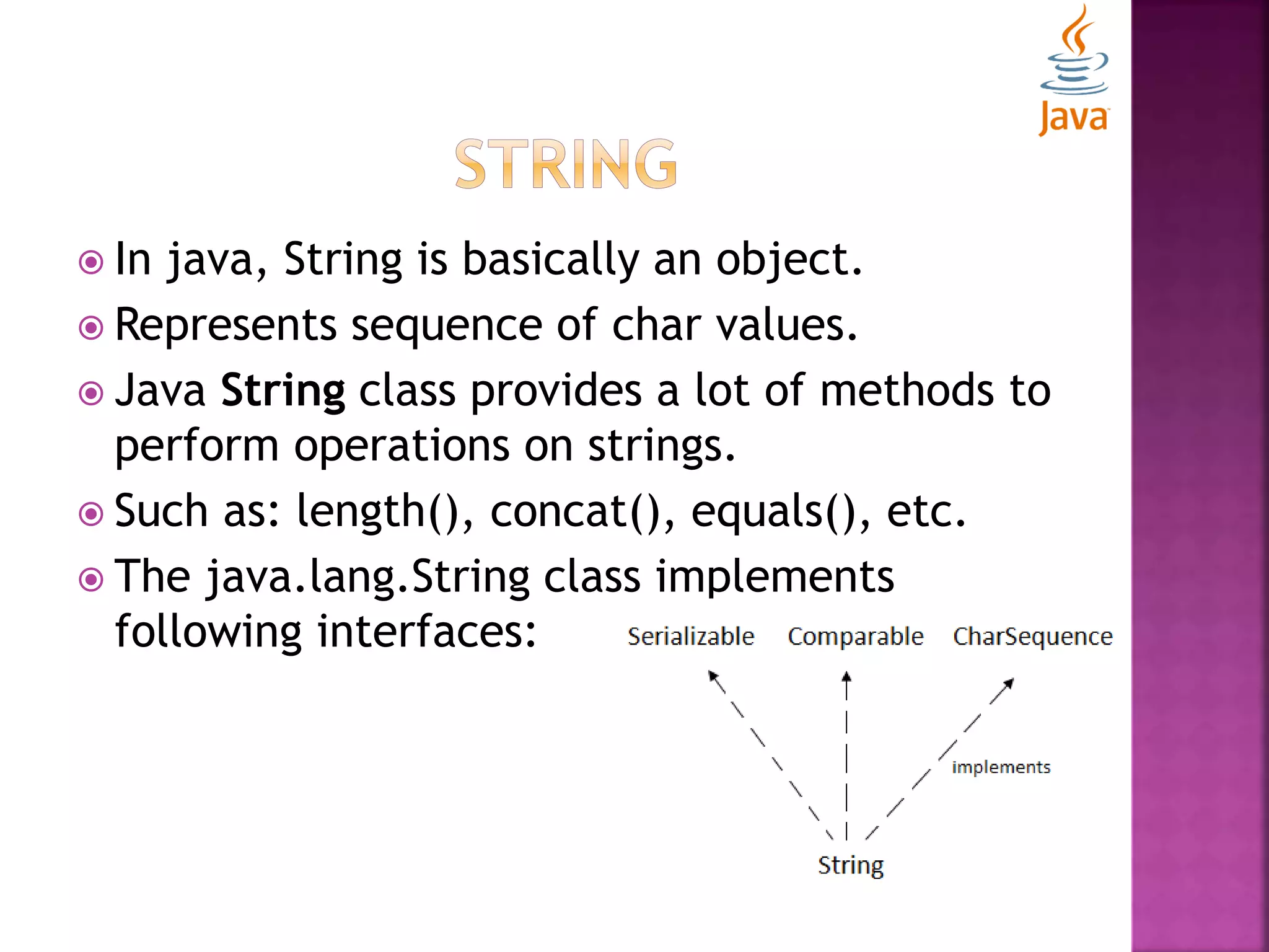  In java, String is basically an object.  Represents sequence of char values.  Java String class provides a lot of methods to perform operations on strings.  Such as: length(), concat(), equals(), etc.  The java.lang.String class implements following interfaces: 