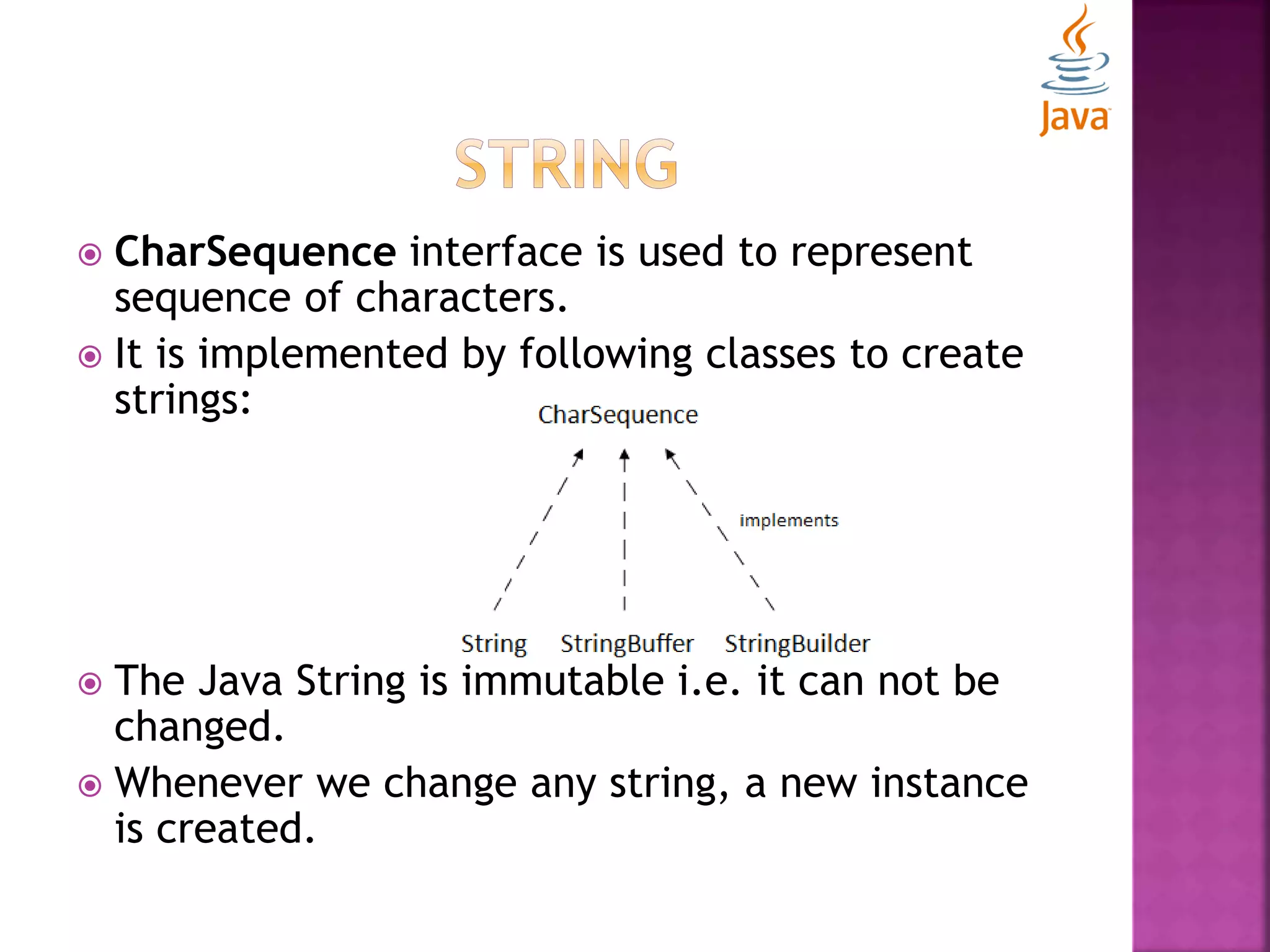  CharSequence interface is used to represent sequence of characters.  It is implemented by following classes to create strings:  The Java String is immutable i.e. it can not be changed.  Whenever we change any string, a new instance is created. 