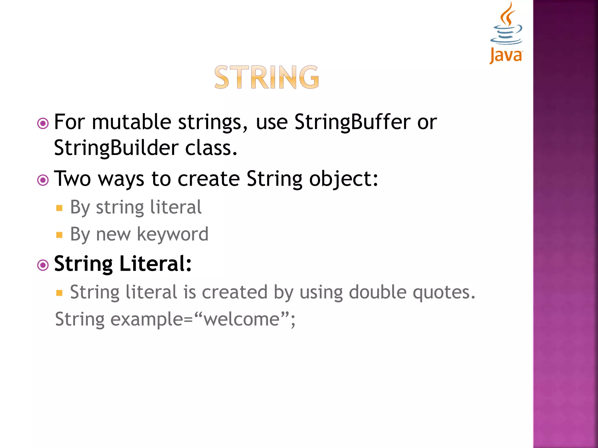  For mutable strings, use StringBuffer or StringBuilder class.  Two ways to create String object:  By string literal  By new keyword  String Literal:  String literal is created by using double quotes. String example=“welcome”; 