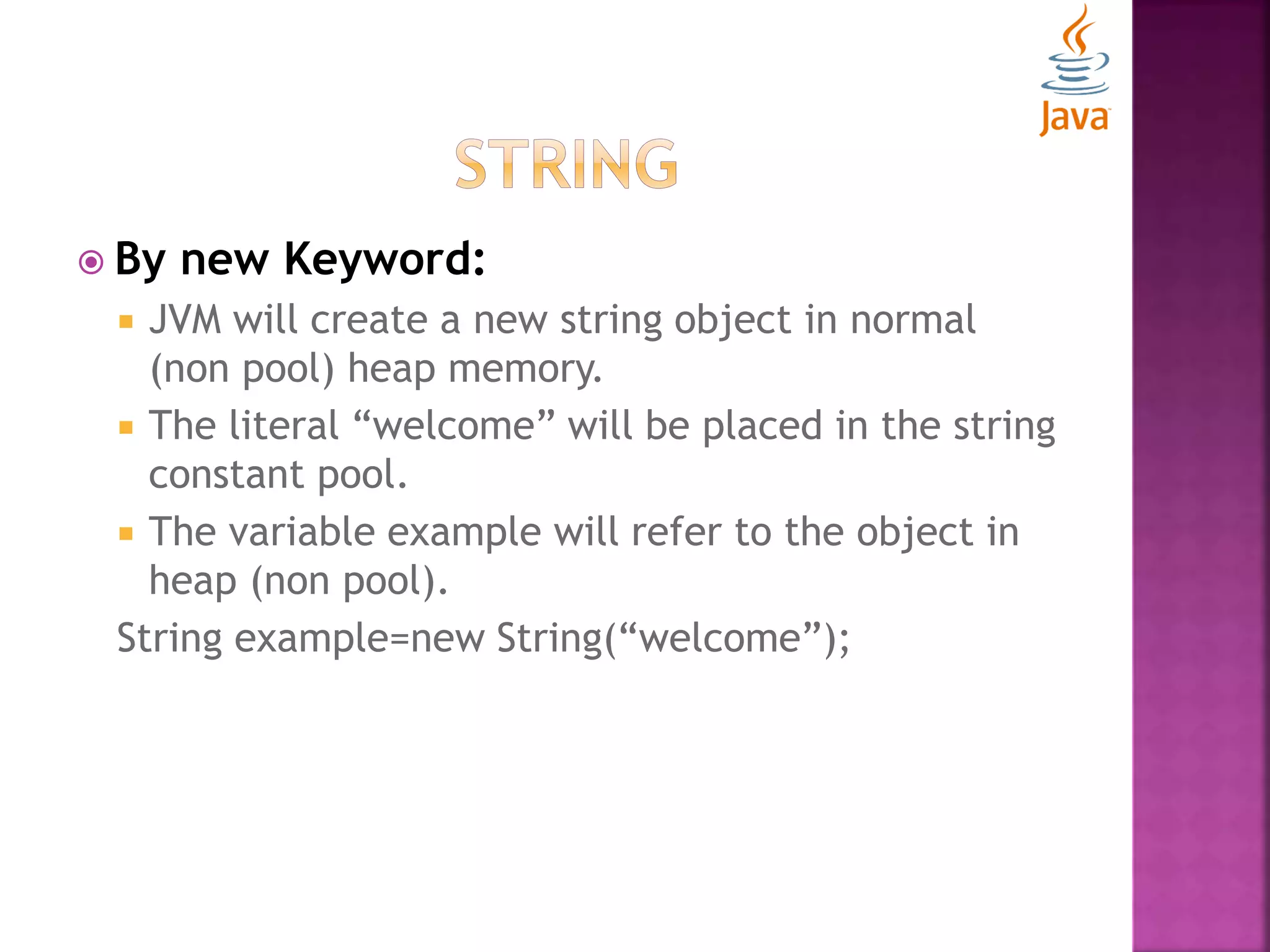  By new Keyword:  JVM will create a new string object in normal (non pool) heap memory.  The literal “welcome” will be placed in the string constant pool.  The variable example will refer to the object in heap (non pool). String example=new String(“welcome”); 