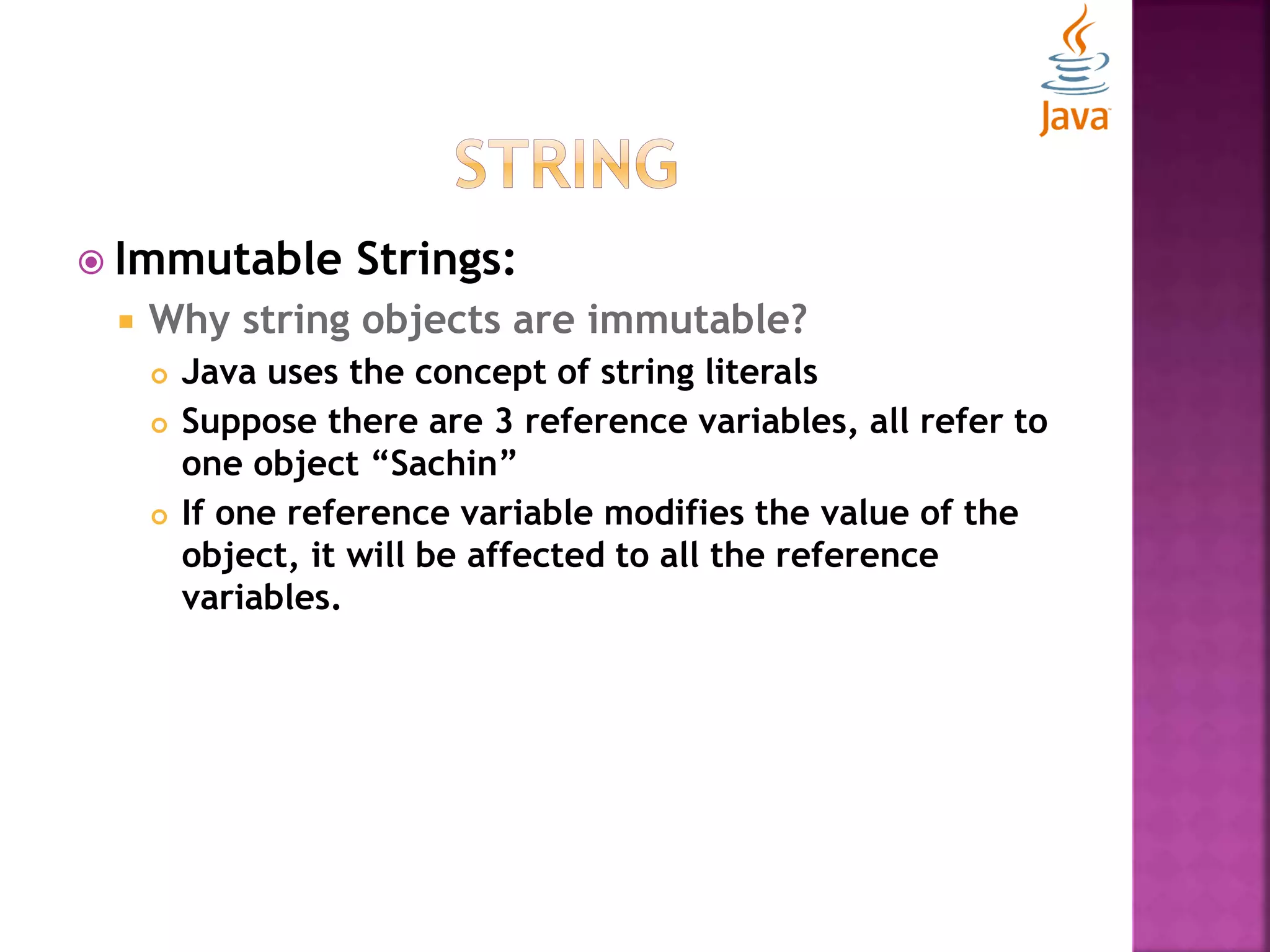  Immutable Strings:  Why string objects are immutable?  Java uses the concept of string literals  Suppose there are 3 reference variables, all refer to one object “Sachin”  If one reference variable modifies the value of the object, it will be affected to all the reference variables. 