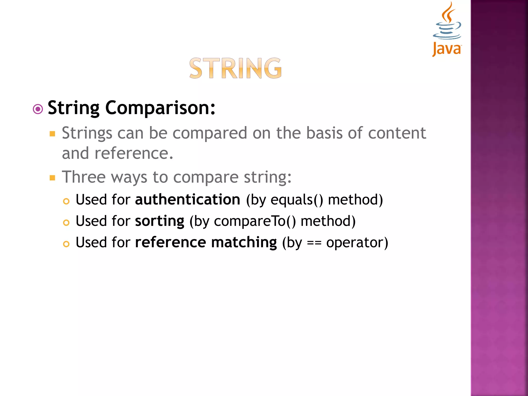  String Comparison:  Strings can be compared on the basis of content and reference.  Three ways to compare string:  Used for authentication (by equals() method)  Used for sorting (by compareTo() method)  Used for reference matching (by == operator) 