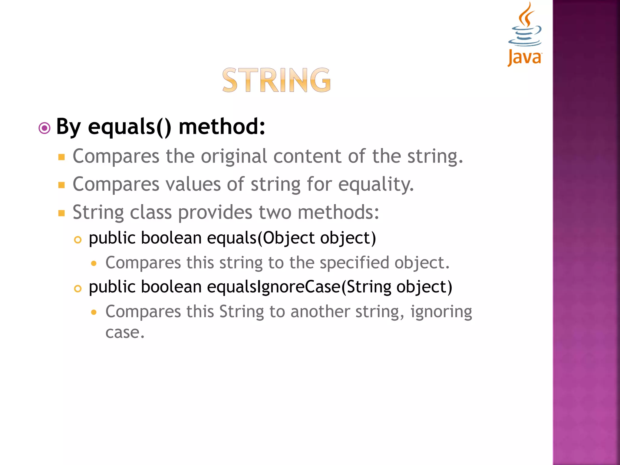  By equals() method:  Compares the original content of the string.  Compares values of string for equality.  String class provides two methods:  public boolean equals(Object object)  Compares this string to the specified object.  public boolean equalsIgnoreCase(String object)  Compares this String to another string, ignoring case. 